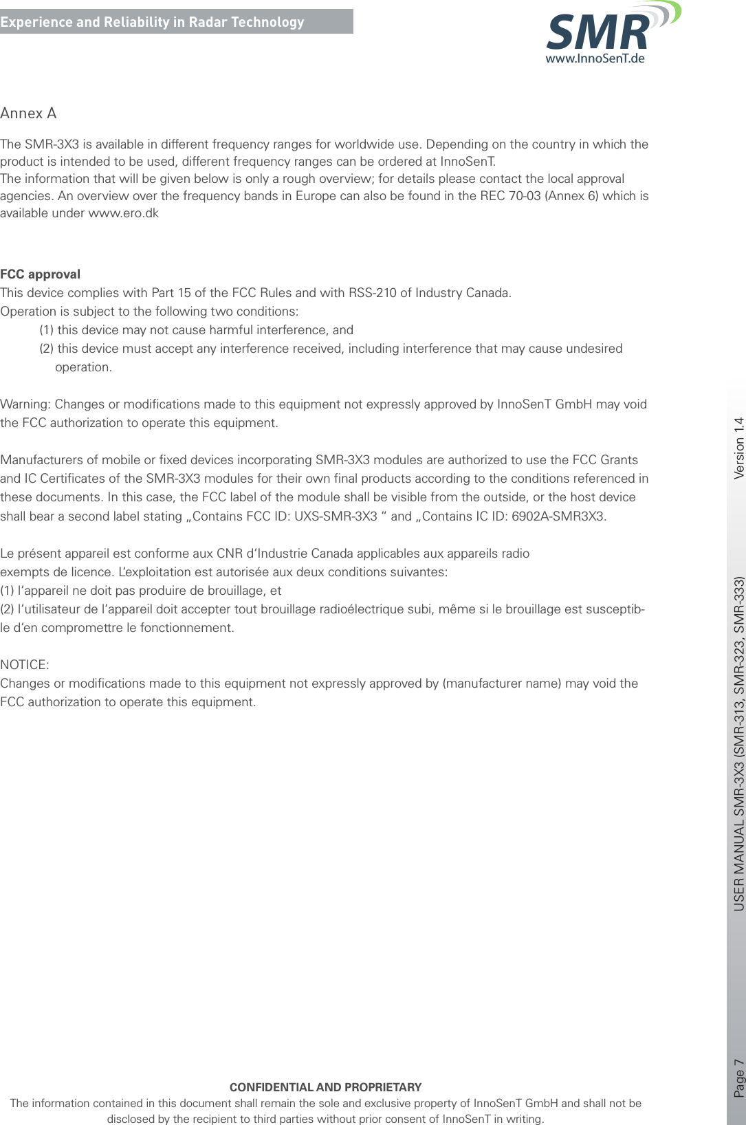 Page 7       USER MANUAL SMR-3X3 (SMR-313, SMR-323, SMR-333)    Version 1.4    CONFIDENTIAL AND PROPRIETARYThe information contained in this document shall remain the sole and exclusive property of InnoSenT GmbH and shall not be disclosed by the recipient to third parties without prior consent of InnoSenT in writing.Experience and Reliability in Radar Technologywww.InnoSenT.deSMRAnnex AThe SMR-3X3 is available in different frequency ranges for worldwide use. Depending on the country in which the product is intended to be used, different frequency ranges can be ordered at InnoSenT.The information that will be given below is only a rough overview; for details please contact the local approval agencies. An overview over the frequency bands in Europe can also be found in the REC 70-03 (Annex 6) which is available under www.ero.dk FCC approvalThis device complies with Part 15 of the FCC Rules and with RSS-210 of Industry Canada.Operation is subject to the following two conditions:           (1) this device may not cause harmful interference, and           (2) this device must accept any interference received, including interference that may cause undesired            operation.Warning: Changes or modiﬁcations made to this equipment not expressly approved by InnoSenT GmbH may void the FCC authorization to operate this equipment.Manufacturers of mobile or ﬁxed devices incorporating SMR-3X3 modules are authorized to use the FCC Grants and IC Certiﬁcates of the SMR-3X3 modules for their own ﬁnal products according to the conditions referenced in these documents. In this case, the FCC label of the module shall be visible from the outside, or the host device shall bear a second label stating „Contains FCC ID: UXS-SMR-3X3 “ and „Contains IC ID: 6902A-SMR3X3.Le présent appareil est conforme aux CNR d‘Industrie Canada applicables aux appareils radioexempts de licence. L‘exploitation est autorisée aux deux conditions suivantes:(1) l‘appareil ne doit pas produire de brouillage, et (2) l‘utilisateur de l‘appareil doit accepter tout brouillage radioélectrique subi, même si le brouillage est susceptib-le d‘en compromettre le fonctionnement.NOTICE:Changes or modiﬁcations made to this equipment not expressly approved by (manufacturer name) may void the FCC authorization to operate this equipment.