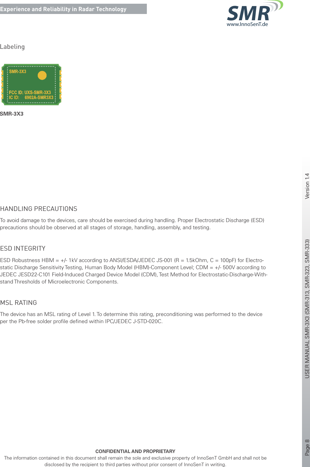 Page 8       USER MANUAL SMR-3X3 (SMR-313, SMR-323, SMR-333)    Version 1.4    CONFIDENTIAL AND PROPRIETARYThe information contained in this document shall remain the sole and exclusive property of InnoSenT GmbH and shall not be disclosed by the recipient to third parties without prior consent of InnoSenT in writing.Experience and Reliability in Radar Technologywww.InnoSenT.deSMRHANDLING PRECAUTIONS To avoid damage to the devices, care should be exercised during handling. Proper Electrostatic Discharge (ESD) precautions should be observed at all stages of storage, handling, assembly, and testing. ESD INTEGRITY ESD Robustness HBM = +/- 1kV according to ANSI/ESDA/JEDEC JS-001 (R = 1.5kOhm, C = 100pF) for Electro-static Discharge Sensitivity Testing, Human Body Model (HBM)-Component Level; CDM = +/- 500V according to JEDEC JESD22-C101 Field-Induced Charged Device Model (CDM), Test Method for Electrostatic-Discharge-With-stand Thresholds of Microelectronic Components.MSL RATINGThe device has an MSL rating of Level 1. To determine this rating, preconditioning was performed to the device per the Pb-free solder proﬁ le deﬁ ned within IPC/JEDEC J-STD-020C.LabelingSMR-3X3