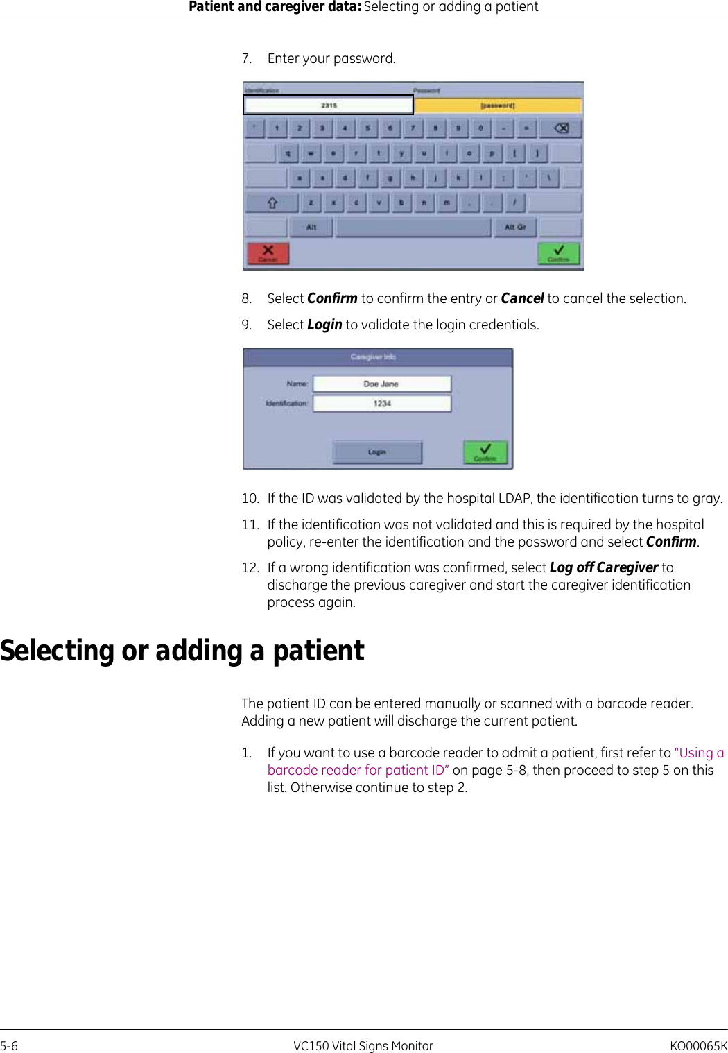 5-6 VC150 Vital Signs Monitor KO00065KPatient and caregiver data: Selecting or adding a patient7. Enter your password.8. Select Confirm to confirm the entry or Cancel to cancel the selection.9. Select Login to validate the login credentials.10. If the ID was validated by the hospital LDAP, the identification turns to gray.11. If the identification was not validated and this is required by the hospital policy, re-enter the identification and the password and select Confirm.12. If a wrong identification was confirmed, select Log off Caregiver to discharge the previous caregiver and start the caregiver identification process again.Selecting or adding a patientThe patient ID can be entered manually or scanned with a barcode reader. Adding a new patient will discharge the current patient.1. If you want to use a barcode reader to admit a patient, first refer to “Using a barcode reader for patient ID” on page 5-8, then proceed to step 5 on this list. Otherwise continue to step 2.