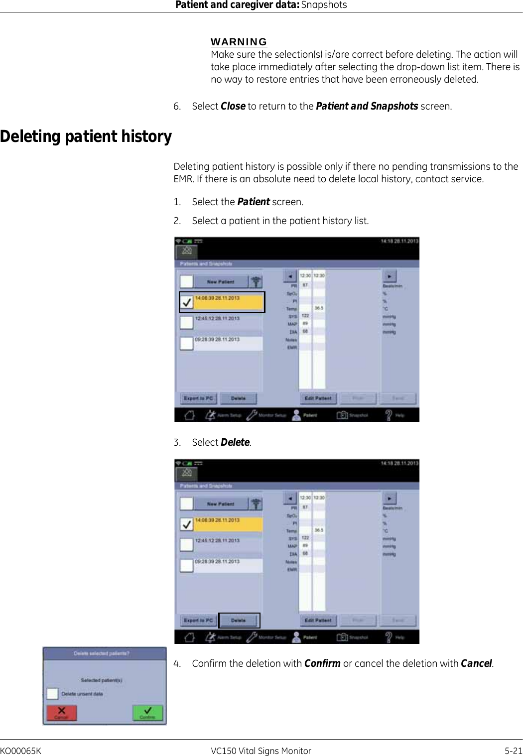 KO00065K VC150 Vital Signs Monitor 5-21Patient and caregiver data: SnapshotsWARNINGMake sure the selection(s) is/are correct before deleting. The action will take place immediately after selecting the drop-down list item. There is no way to restore entries that have been erroneously deleted.6. Select Close to return to the Patient and Snapshots screen.Deleting patient historyDeleting patient history is possible only if there no pending transmissions to the EMR. If there is an absolute need to delete local history, contact service.1. Select the Patient screen.2. Select a patient in the patient history list.3. Select Delete.4. Confirm the deletion with Confirm or cancel the deletion with Cancel.