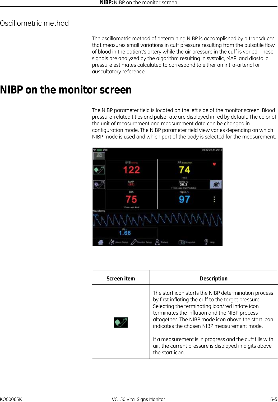 KO00065K VC150 Vital Signs Monitor 6-5NIBP: NIBP on the monitor screenOscillometric method The oscillometric method of determining NIBP is accomplished by a transducer that measures small variations in cuff pressure resulting from the pulsatile flow of blood in the patient&apos;s artery while the air pressure in the cuff is varied. These signals are analyzed by the algorithm resulting in systolic, MAP, and diastolic pressure estimates calculated to correspond to either an intra-arterial or auscultatory reference.NIBP on the monitor screenThe NIBP parameter field is located on the left side of the monitor screen. Blood pressure-related titles and pulse rate are displayed in red by default. The color of the unit of measurement and measurement data can be changed in configuration mode. The NIBP parameter field view varies depending on which NIBP mode is used and which part of the body is selected for the measurement.Screen item DescriptionThe start icon starts the NIBP determination process by first inflating the cuff to the target pressure. Selecting the terminating icon/red inflate icon terminates the inflation and the NIBP process altogether. The NIBP mode icon above the start icon indicates the chosen NIBP measurement mode.If a measurement is in progress and the cuff fills with air, the current pressure is displayed in digits above the start icon.
