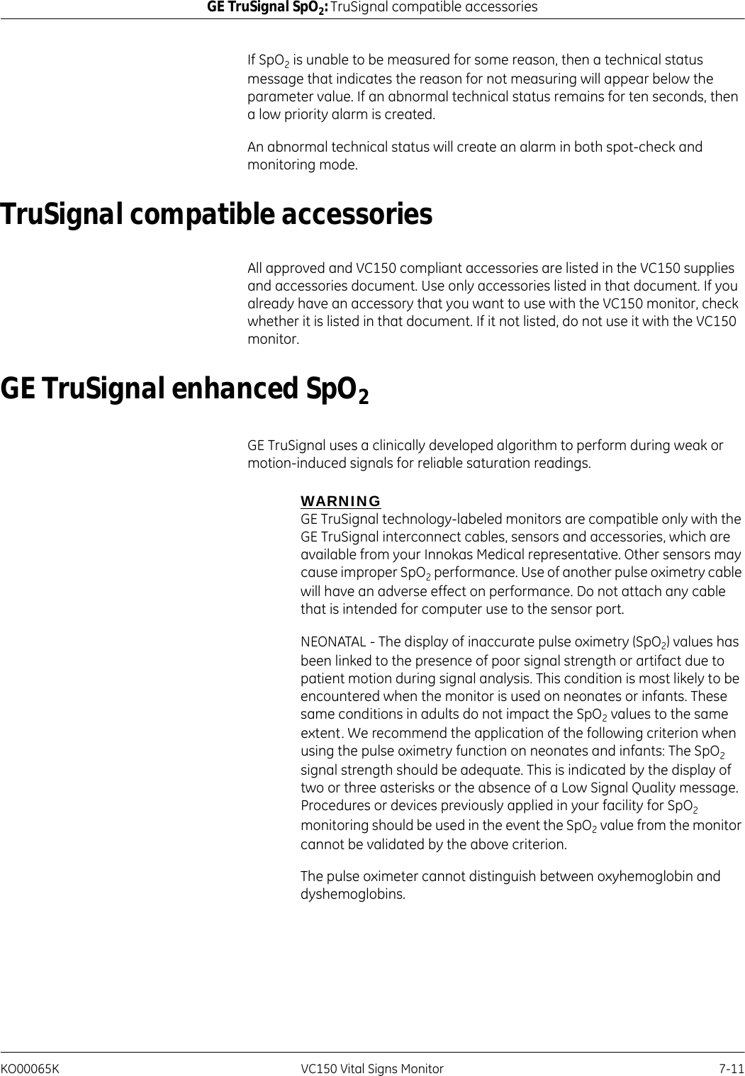 KO00065K VC150 Vital Signs Monitor 7-11GE TruSignal SpO2: TruSignal compatible accessoriesIf SpO2 is unable to be measured for some reason, then a technical status message that indicates the reason for not measuring will appear below the parameter value. If an abnormal technical status remains for ten seconds, then a low priority alarm is created.An abnormal technical status will create an alarm in both spot-check and monitoring mode.TruSignal compatible accessoriesAll approved and VC150 compliant accessories are listed in the VC150 supplies and accessories document. Use only accessories listed in that document. If you already have an accessory that you want to use with the VC150 monitor, check whether it is listed in that document. If it not listed, do not use it with the VC150 monitor.GE TruSignal enhanced SpO2GE TruSignal uses a clinically developed algorithm to perform during weak or motion-induced signals for reliable saturation readings.WARNINGGE TruSignal technology-labeled monitors are compatible only with the GE TruSignal interconnect cables, sensors and accessories, which are available from your Innokas Medical representative. Other sensors may cause improper SpO2 performance. Use of another pulse oximetry cable will have an adverse effect on performance. Do not attach any cable that is intended for computer use to the sensor port.NEONATAL - The display of inaccurate pulse oximetry (SpO2) values has been linked to the presence of poor signal strength or artifact due to patient motion during signal analysis. This condition is most likely to be encountered when the monitor is used on neonates or infants. These same conditions in adults do not impact the SpO2 values to the same extent. We recommend the application of the following criterion when using the pulse oximetry function on neonates and infants: The SpO2 signal strength should be adequate. This is indicated by the display of two or three asterisks or the absence of a Low Signal Quality message. Procedures or devices previously applied in your facility for SpO2 monitoring should be used in the event the SpO2 value from the monitor cannot be validated by the above criterion.The pulse oximeter cannot distinguish between oxyhemoglobin and dyshemoglobins.