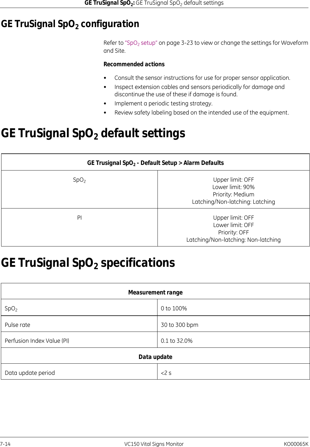 7-14 VC150 Vital Signs Monitor KO00065KGE TruSignal SpO2: GE TruSignal SpO2 default settingsGE TruSignal SpO2 configuration Refer to “SpO2 setup” on page 3-23 to view or change the settings for Waveform and Site.Recommended actions• Consult the sensor instructions for use for proper sensor application.• Inspect extension cables and sensors periodically for damage and discontinue the use of these if damage is found.• Implement a periodic testing strategy.• Review safety labeling based on the intended use of the equipment.GE TruSignal SpO2 default settingsGE TruSignal SpO2 specificationsGE Trusignal SpO2 - Default Setup &gt; Alarm DefaultsSpO2Upper limit: OFFLower limit: 90%Priority: MediumLatching/Non-latching: LatchingPI Upper limit: OFFLower limit: OFFPriority: OFFLatching/Non-latching: Non-latchingMeasurement rangeSpO20 to 100%Pulse rate 30 to 300 bpmPerfusion Index Value (PI) 0.1 to 32.0%Data update Data update period &lt;2 s
