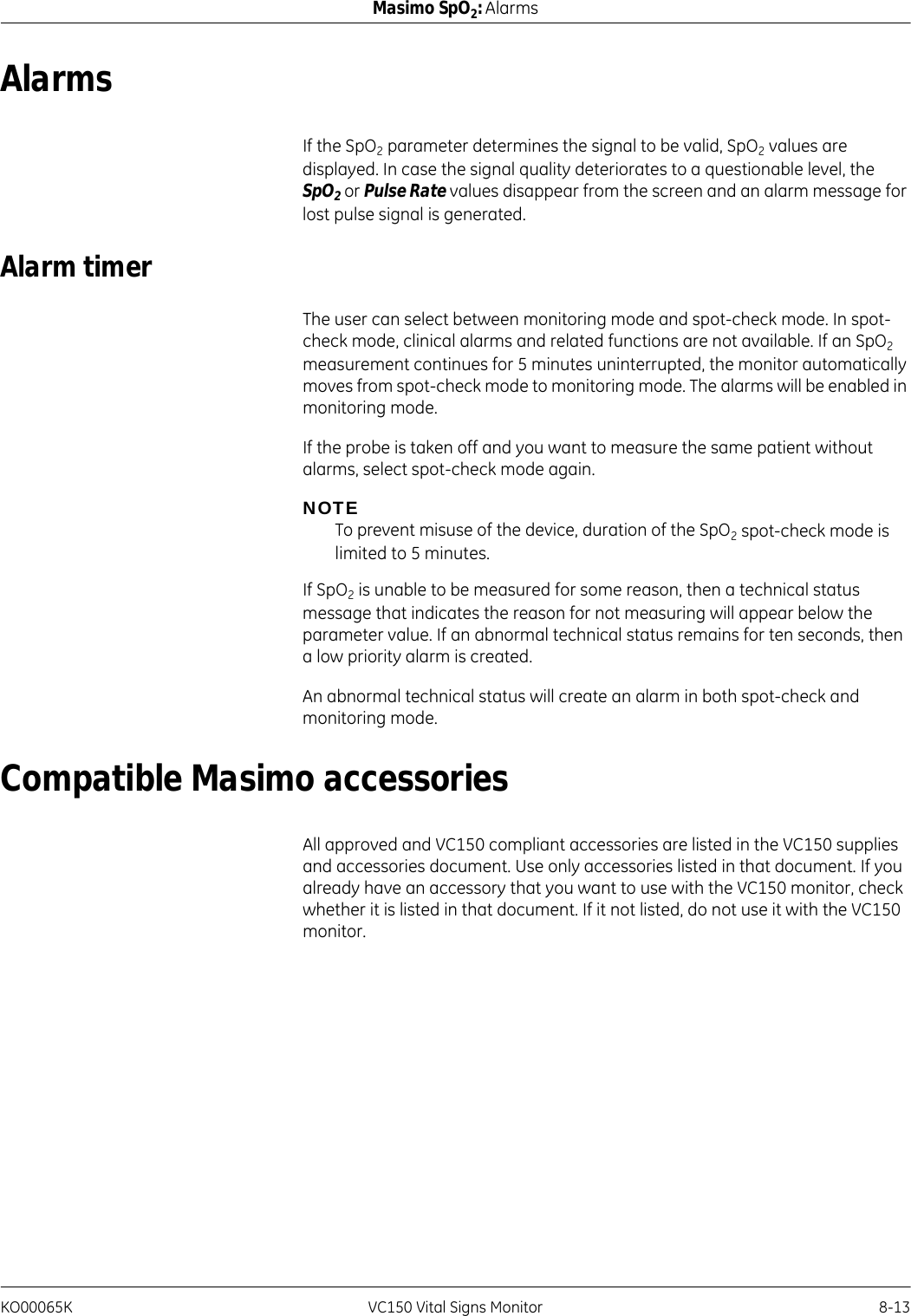 KO00065K VC150 Vital Signs Monitor 8-13Masimo SpO2: AlarmsAlarmsIf the SpO2 parameter determines the signal to be valid, SpO2 values are displayed. In case the signal quality deteriorates to a questionable level, the SpO2 or Pulse Rate values disappear from the screen and an alarm message for lost pulse signal is generated.Alarm timerThe user can select between monitoring mode and spot-check mode. In spot-check mode, clinical alarms and related functions are not available. If an SpO2 measurement continues for 5 minutes uninterrupted, the monitor automatically moves from spot-check mode to monitoring mode. The alarms will be enabled in monitoring mode.If the probe is taken off and you want to measure the same patient without alarms, select spot-check mode again.NOTETo prevent misuse of the device, duration of the SpO2 spot-check mode is limited to 5 minutes.If SpO2 is unable to be measured for some reason, then a technical status message that indicates the reason for not measuring will appear below the parameter value. If an abnormal technical status remains for ten seconds, then a low priority alarm is created.An abnormal technical status will create an alarm in both spot-check and monitoring mode.Compatible Masimo accessoriesAll approved and VC150 compliant accessories are listed in the VC150 supplies and accessories document. Use only accessories listed in that document. If you already have an accessory that you want to use with the VC150 monitor, check whether it is listed in that document. If it not listed, do not use it with the VC150 monitor.
