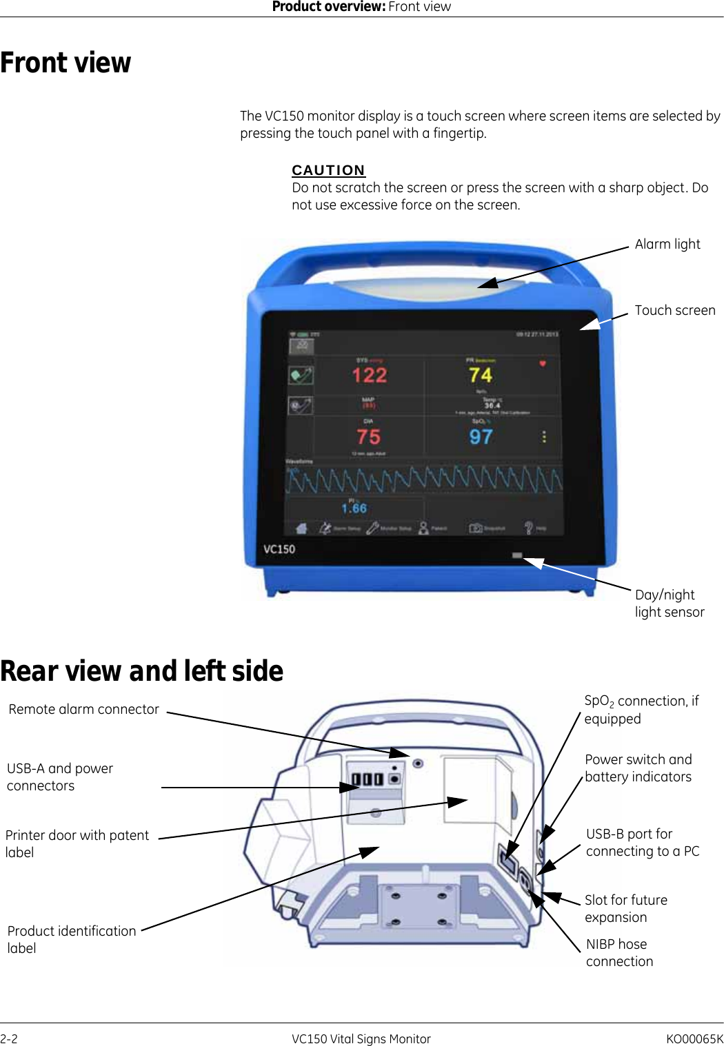 2-2 VC150 Vital Signs Monitor KO00065KProduct overview: Front viewFront viewThe VC150 monitor display is a touch screen where screen items are selected by pressing the touch panel with a fingertip.CAUTIONDo not scratch the screen or press the screen with a sharp object. Do not use excessive force on the screen.Rear view and left sideAlarm lightTouch screenDay/night light sensorUSB-A and power connectorsRemote alarm connectorUSB-B port for connecting to a PCSlot for future expansionPrinter door with patent labelPower switch and battery indicatorsNIBP hoseconnectionSpO2 connection, if equippedProduct identification label