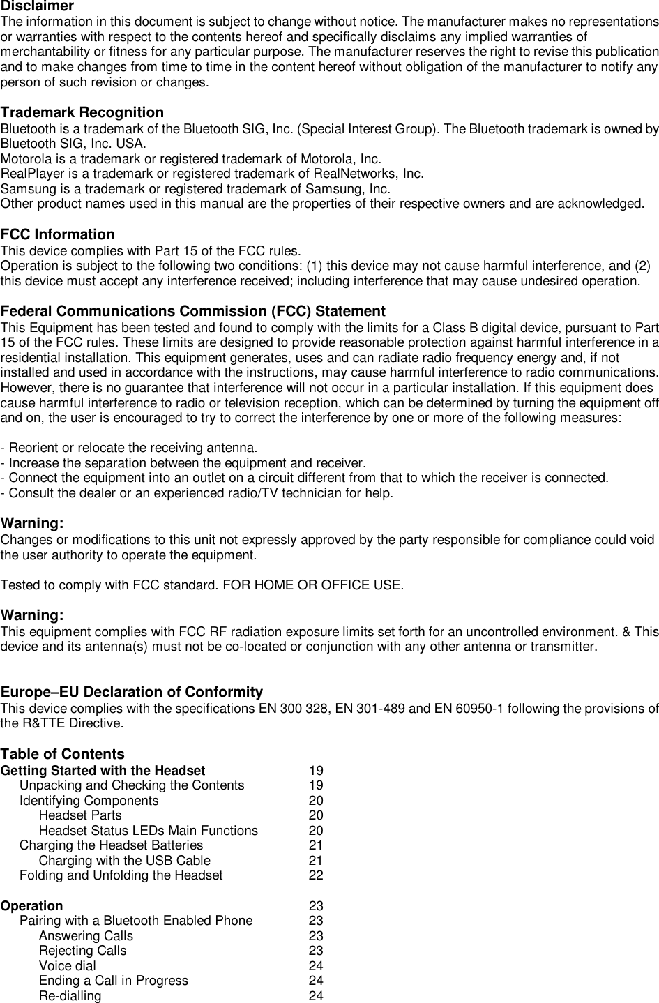 Disclaimer The information in this document is subject to change without notice. The manufacturer makes no representations or warranties with respect to the contents hereof and specifically disclaims any implied warranties of merchantability or fitness for any particular purpose. The manufacturer reserves the right to revise this publication and to make changes from time to time in the content hereof without obligation of the manufacturer to notify any person of such revision or changes.  Trademark Recognition Bluetooth is a trademark of the Bluetooth SIG, Inc. (Special Interest Group). The Bluetooth trademark is owned by Bluetooth SIG, Inc. USA. Motorola is a trademark or registered trademark of Motorola, Inc. RealPlayer is a trademark or registered trademark of RealNetworks, Inc. Samsung is a trademark or registered trademark of Samsung, Inc. Other product names used in this manual are the properties of their respective owners and are acknowledged.  FCC Information This device complies with Part 15 of the FCC rules. Operation is subject to the following two conditions: (1) this device may not cause harmful interference, and (2) this device must accept any interference received; including interference that may cause undesired operation.  Federal Communications Commission (FCC) Statement This Equipment has been tested and found to comply with the limits for a Class B digital device, pursuant to Part 15 of the FCC rules. These limits are designed to provide reasonable protection against harmful interference in a residential installation. This equipment generates, uses and can radiate radio frequency energy and, if not installed and used in accordance with the instructions, may cause harmful interference to radio communications. However, there is no guarantee that interference will not occur in a particular installation. If this equipment does cause harmful interference to radio or television reception, which can be determined by turning the equipment off and on, the user is encouraged to try to correct the interference by one or more of the following measures:  - Reorient or relocate the receiving antenna. - Increase the separation between the equipment and receiver. - Connect the equipment into an outlet on a circuit different from that to which the receiver is connected. - Consult the dealer or an experienced radio/TV technician for help.  Warning:  Changes or modifications to this unit not expressly approved by the party responsible for compliance could void the user authority to operate the equipment.  Tested to comply with FCC standard. FOR HOME OR OFFICE USE.  Warning: This equipment complies with FCC RF radiation exposure limits set forth for an uncontrolled environment. &amp; This device and its antenna(s) must not be co-located or conjunction with any other antenna or transmitter.   Europe–EU Declaration of Conformity This device complies with the specifications EN 300 328, EN 301-489 and EN 60950-1 following the provisions of the R&amp;TTE Directive.  Table of Contents Getting Started with the Headset   19      Unpacking and Checking the Contents   19      Identifying Components    20           Headset Parts     20           Headset Status LEDs Main Functions  20      Charging the Headset Batteries   21           Charging with the USB Cable   21      Folding and Unfolding the Headset   22  Operation      23             Pairing with a Bluetooth Enabled Phone   23            Answering Calls     23           Rejecting Calls     23           Voice dial              24           Ending a Call in Progress    24           Re-dialling     24             