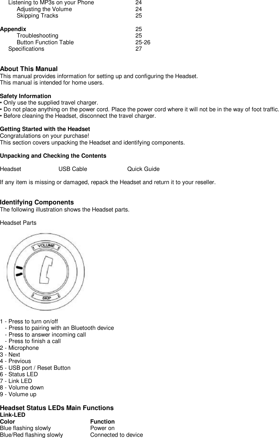      Listening to MP3s on your Phone   24           Adjusting the Volume    24           Skipping Tracks     25  Appendix      25           Troubleshooting     25           Button Function Table   25-26      Specifications     27   About This Manual This manual provides information for setting up and configuring the Headset.  This manual is intended for home users.  Safety Information • Only use the supplied travel charger. • Do not place anything on the power cord. Place the power cord where it will not be in the way of foot traffic. • Before cleaning the Headset, disconnect the travel charger.  Getting Started with the Headset Congratulations on your purchase!  This section covers unpacking the Headset and identifying components.  Unpacking and Checking the Contents   Headset          USB Cable                       Quick Guide  If any item is missing or damaged, repack the Headset and return it to your reseller.   Identifying Components The following illustration shows the Headset parts.  Headset Parts  1 - Press to turn on/off    - Press to pairing with an Bluetooth device    - Press to answer incoming call    - Press to finish a call 2 - Microphone 3 - Next 4 - Previous 5 - USB port / Reset Button 6 - Status LED 7 - Link LED 8 - Volume down 9 - Volume up  Headset Status LEDs Main Functions Link-LED Color                    Function Blue flashing slowly         Power on Blue/Red flashing slowly    Connected to device   