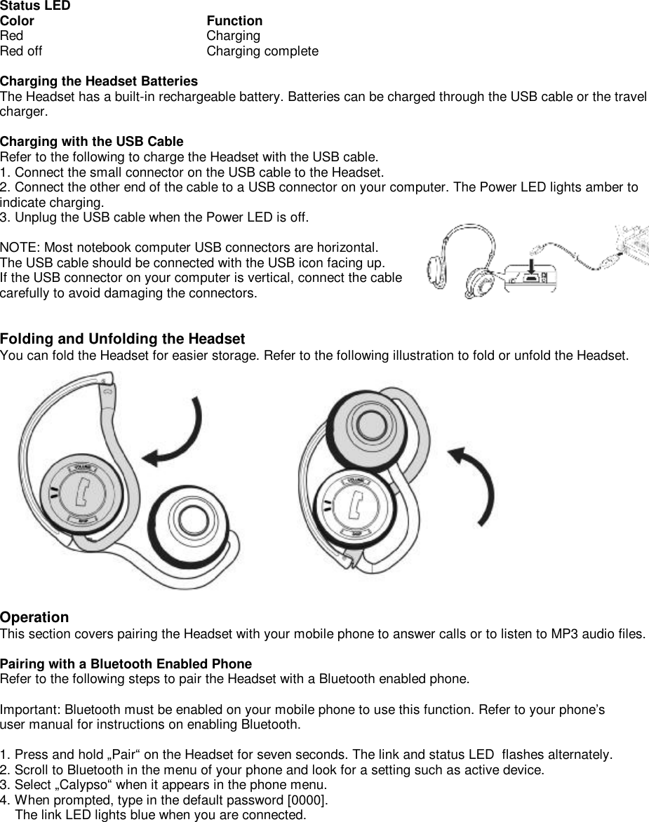 Status LED Color                    Function Red                       Charging Red off             Charging complete  Charging the Headset Batteries The Headset has a built-in rechargeable battery. Batteries can be charged through the USB cable or the travel charger.  Charging with the USB Cable Refer to the following to charge the Headset with the USB cable. 1. Connect the small connector on the USB cable to the Headset. 2. Connect the other end of the cable to a USB connector on your computer. The Power LED lights amber to indicate charging. 3. Unplug the USB cable when the Power LED is off.  NOTE: Most notebook computer USB connectors are horizontal.  The USB cable should be connected with the USB icon facing up.  If the USB connector on your computer is vertical, connect the cable  carefully to avoid damaging the connectors.   Folding and Unfolding the Headset You can fold the Headset for easier storage. Refer to the following illustration to fold or unfold the Headset.   Operation This section covers pairing the Headset with your mobile phone to answer calls or to listen to MP3 audio files.  Pairing with a Bluetooth Enabled Phone Refer to the following steps to pair the Headset with a Bluetooth enabled phone.  Important: Bluetooth must be enabled on your mobile phone to use this function. Refer to your phone’s user manual for instructions on enabling Bluetooth.  1. Press and hold „Pair“ on the Headset for seven seconds. The link and status LED  flashes alternately. 2. Scroll to Bluetooth in the menu of your phone and look for a setting such as active device. 3. Select „Calypso“ when it appears in the phone menu. 4. When prompted, type in the default password [0000].      The link LED lights blue when you are connected.               