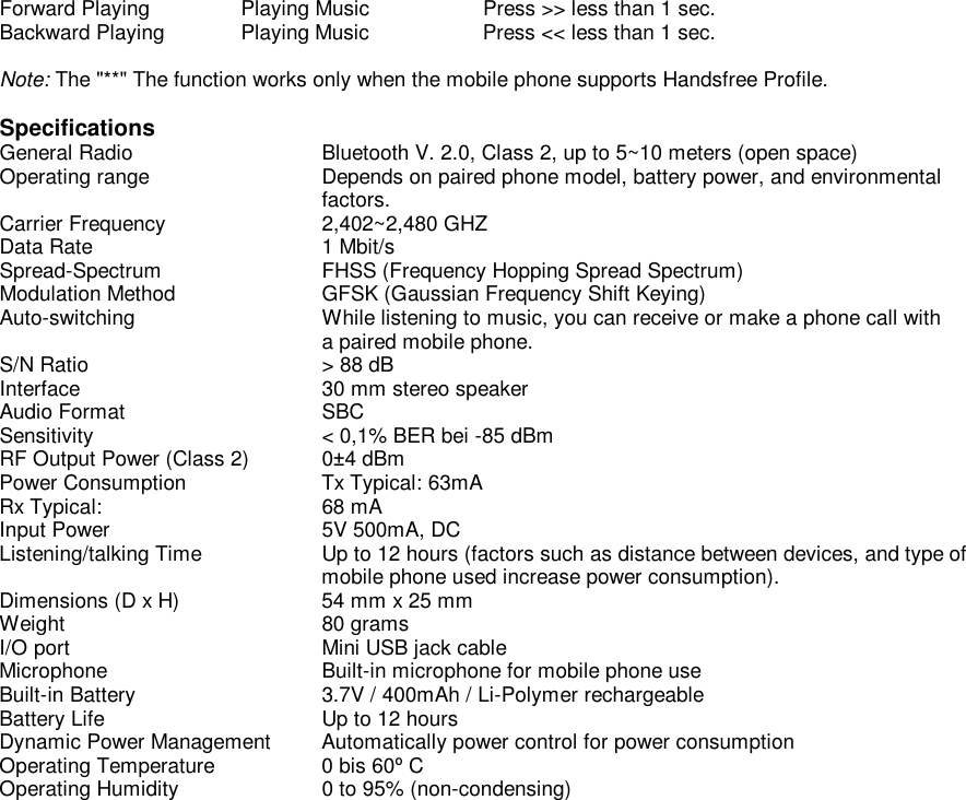 Forward Playing  Playing Music  Press &gt;&gt; less than 1 sec. Backward Playing Playing Music  Press &lt;&lt; less than 1 sec.  Note: The &quot;**&quot; The function works only when the mobile phone supports Handsfree Profile.  Specifications General Radio    Bluetooth V. 2.0, Class 2, up to 5~10 meters (open space) Operating range    Depends on paired phone model, battery power, and environmental      factors. Carrier Frequency   2,402~2,480 GHZ Data Rate    1 Mbit/s Spread-Spectrum   FHSS (Frequency Hopping Spread Spectrum) Modulation Method   GFSK (Gaussian Frequency Shift Keying) Auto-switching    While listening to music, you can receive or make a phone call with      a paired mobile phone. S/N Ratio    &gt; 88 dB Interface    30 mm stereo speaker Audio Format    SBC Sensitivity    &lt; 0,1% BER bei -85 dBm RF Output Power (Class 2)  0±4 dBm Power Consumption   Tx Typical: 63mA Rx Typical:   68 mA Input Power    5V 500mA, DC Listening/talking Time   Up to 12 hours (factors such as distance between devices, and type of     mobile phone used increase power consumption). Dimensions (D x H)   54 mm x 25 mm Weight    80 grams I/O port    Mini USB jack cable Microphone    Built-in microphone for mobile phone use Built-in Battery    3.7V / 400mAh / Li-Polymer rechargeable Battery Life    Up to 12 hours Dynamic Power Management  Automatically power control for power consumption Operating Temperature   0 bis 60º C Operating Humidity  0 to 95% (non-condensing) 