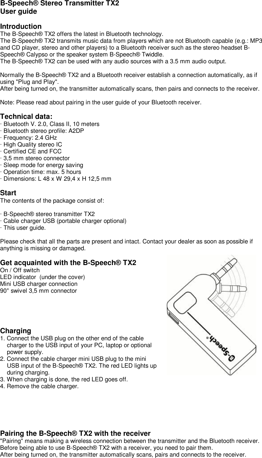  B-Speech® Stereo Transmitter TX2 User guide   Introduction The B-Speech® TX2 offers the latest in Bluetooth technology.  The B-Speech® TX2 transmits music data from players which are not Bluetooth capable (e.g.: MP3 and CD player, stereo and other players) to a Bluetooth receiver such as the stereo headset B-Speech® Calypso or the speaker system B-Speech® Twiddle.  The B-Speech® TX2 can be used with any audio sources with a 3.5 mm audio output.    Normally the B-Speech® TX2 and a Bluetooth receiver establish a connection automatically, as if using &quot;Plug and Play&quot;. After being turned on, the transmitter automatically scans, then pairs and connects to the receiver.  Note: Please read about pairing in the user guide of your Bluetooth receiver.  Technical data: · Bluetooth V. 2.0, Class II, 10 meters · Bluetooth stereo profile: A2DP · Frequency: 2.4 GHz · High Quality stereo IC · Certified CE and FCC  · 3,5 mm stereo connector · Sleep mode for energy saving  · Operation time: max. 5 hours · Dimensions: L 48 x W 29,4 x H 12,5 mm  Start The contents of the package consist of:  · B-Speech® stereo transmitter TX2 · Cable charger USB (portable charger optional) · This user guide.   Please check that all the parts are present and intact. Contact your dealer as soon as possible if anything is missing or damaged.  Get acquainted with the B-Speech® TX2 On / Off switch LED indicator  (under the cover) Mini USB charger connection 90° swivel 3,5 mm connector     Charging 1. Connect the USB plug on the other end of the cable      charger to the USB input of your PC, laptop or optional      power supply. 2. Connect the cable charger mini USB plug to the mini      USB input of the B-Speech® TX2. The red LED lights up     during charging. 3. When charging is done, the red LED goes off. 4. Remove the cable charger.      Pairing the B-Speech® TX2 with the receiver &quot;Pairing&quot; means making a wireless connection between the transmitter and the Bluetooth receiver.  Before being able to use B-Speech® TX2 with a receiver, you need to pair them.  After being turned on, the transmitter automatically scans, pairs and connects to the receiver. 