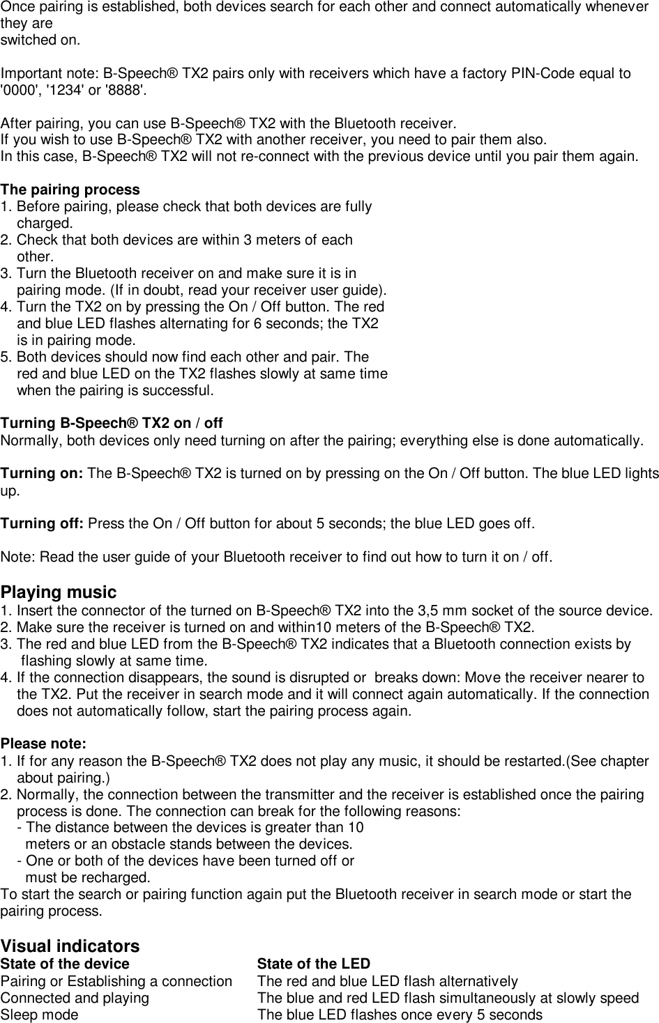 Once pairing is established, both devices search for each other and connect automatically whenever they are  switched on.  Important note: B-Speech® TX2 pairs only with receivers which have a factory PIN-Code equal to  &apos;0000&apos;, &apos;1234&apos; or &apos;8888&apos;.  After pairing, you can use B-Speech® TX2 with the Bluetooth receiver. If you wish to use B-Speech® TX2 with another receiver, you need to pair them also.  In this case, B-Speech® TX2 will not re-connect with the previous device until you pair them again.  The pairing process 1. Before pairing, please check that both devices are fully      charged. 2. Check that both devices are within 3 meters of each     other.  3. Turn the Bluetooth receiver on and make sure it is in      pairing mode. (If in doubt, read your receiver user guide).  4. Turn the TX2 on by pressing the On / Off button. The red     and blue LED flashes alternating for 6 seconds; the TX2     is in pairing mode.   5. Both devices should now find each other and pair. The     red and blue LED on the TX2 flashes slowly at same time     when the pairing is successful.  Turning B-Speech® TX2 on / off Normally, both devices only need turning on after the pairing; everything else is done automatically.   Turning on: The B-Speech® TX2 is turned on by pressing on the On / Off button. The blue LED lights up.   Turning off: Press the On / Off button for about 5 seconds; the blue LED goes off.   Note: Read the user guide of your Bluetooth receiver to find out how to turn it on / off.  Playing music 1. Insert the connector of the turned on B-Speech® TX2 into the 3,5 mm socket of the source device. 2. Make sure the receiver is turned on and within10 meters of the B-Speech® TX2. 3. The red and blue LED from the B-Speech® TX2 indicates that a Bluetooth connection exists by        flashing slowly at same time.  4. If the connection disappears, the sound is disrupted or  breaks down: Move the receiver nearer to      the TX2. Put the receiver in search mode and it will connect again automatically. If the connection     does not automatically follow, start the pairing process again.    Please note: 1. If for any reason the B-Speech® TX2 does not play any music, it should be restarted.(See chapter      about pairing.)  2. Normally, the connection between the transmitter and the receiver is established once the pairing      process is done. The connection can break for the following reasons:      - The distance between the devices is greater than 10       meters or an obstacle stands between the devices.     - One or both of the devices have been turned off or        must be recharged. To start the search or pairing function again put the Bluetooth receiver in search mode or start the pairing process.  Visual indicators State of the device          State of the LED Pairing or Establishing a connection The red and blue LED flash alternatively Connected and playing   The blue and red LED flash simultaneously at slowly speed Sleep mode    The blue LED flashes once every 5 seconds       