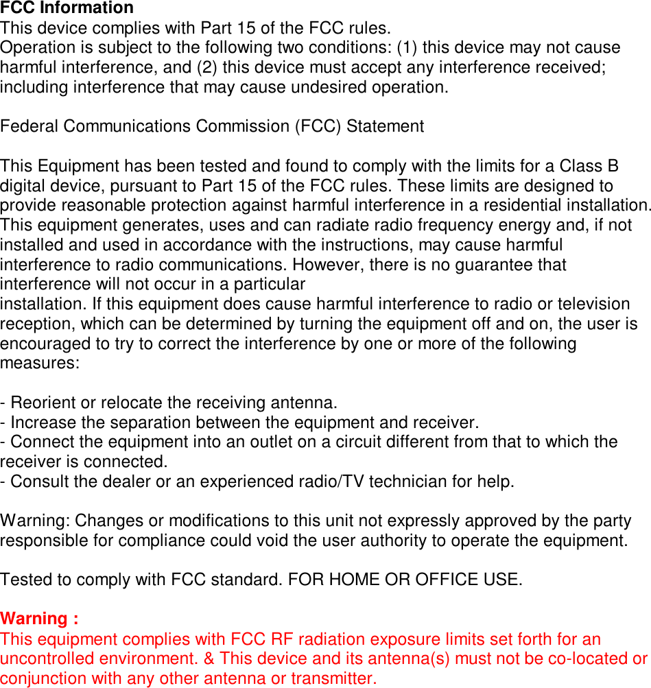 FCC Information This device complies with Part 15 of the FCC rules. Operation is subject to the following two conditions: (1) this device may not cause harmful interference, and (2) this device must accept any interference received; including interference that may cause undesired operation.  Federal Communications Commission (FCC) Statement  This Equipment has been tested and found to comply with the limits for a Class B digital device, pursuant to Part 15 of the FCC rules. These limits are designed to provide reasonable protection against harmful interference in a residential installation. This equipment generates, uses and can radiate radio frequency energy and, if not installed and used in accordance with the instructions, may cause harmful interference to radio communications. However, there is no guarantee that interference will not occur in a particular installation. If this equipment does cause harmful interference to radio or television reception, which can be determined by turning the equipment off and on, the user is encouraged to try to correct the interference by one or more of the following measures:  - Reorient or relocate the receiving antenna. - Increase the separation between the equipment and receiver. - Connect the equipment into an outlet on a circuit different from that to which the receiver is connected. - Consult the dealer or an experienced radio/TV technician for help.  Warning: Changes or modifications to this unit not expressly approved by the party responsible for compliance could void the user authority to operate the equipment.  Tested to comply with FCC standard. FOR HOME OR OFFICE USE.  Warning : This equipment complies with FCC RF radiation exposure limits set forth for an uncontrolled environment. &amp; This device and its antenna(s) must not be co-located or conjunction with any other antenna or transmitter.     