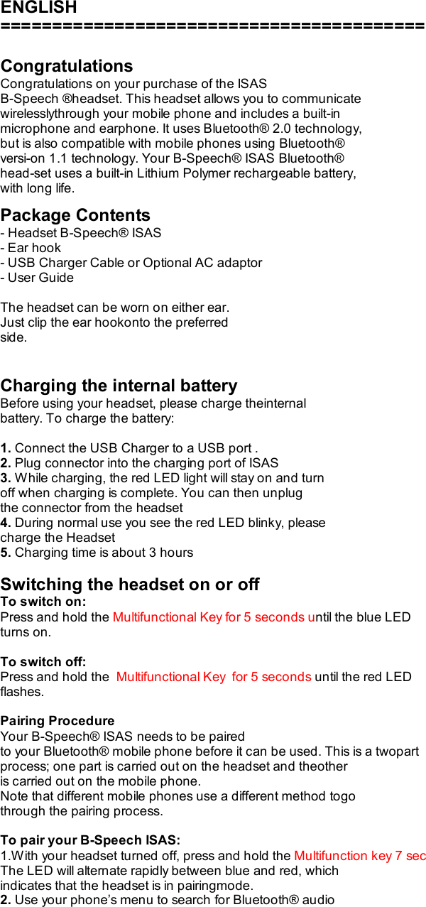  ENGLISH =========================================  Congratulations Congratulations on your purchase of the ISAS B-Speech ®headset. This headset allows you to communicate wirelesslythrough your mobile phone and includes a built-in microphone and earphone. It uses Bluetooth® 2.0 technology, but is also compatible with mobile phones using Bluetooth® versi-on 1.1 technology. Your B-Speech® ISAS Bluetooth® head-set uses a built-in Lithium Polymer rechargeable battery, with long life.  Package Contents - Headset B-Speech® ISAS - Ear hook - USB Charger Cable or Optional AC adaptor - User Guide  The headset can be worn on either ear. Just clip the ear hookonto the preferred side.   Charging the internal battery Before using your headset, please charge theinternal battery. To charge the battery:  1. Connect the USB Charger to a USB port . 2. Plug connector into the charging port of ISAS 3. While charging, the red LED light will stay on and turn off when charging is complete. You can then unplug the connector from the headset 4. During normal use you see the red LED blinky, please charge the Headset 5. Charging time is about 3 hours  Switching the headset on or off To switch on: Press and hold the Multifunctional Key for 5 seconds until the blue LED turns on.  To switch off: Press and hold the  Multifunctional Key  for 5 seconds until the red LED flashes.  Pairing Procedure Your B-Speech® ISAS needs to be paired to your Bluetooth® mobile phone before it can be used. This is a twopart process; one part is carried out on the headset and theother is carried out on the mobile phone. Note that different mobile phones use a different method togo through the pairing process.  To pair your B-Speech ISAS: 1.With your headset turned off, press and hold the Multifunction key 7 sec The LED will alternate rapidly between blue and red, which indicates that the headset is in pairingmode. 2. Use your phone’s menu to search for Bluetooth® audio 