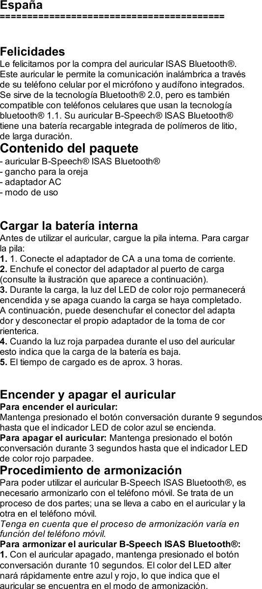  España =========================================   Felicidades Le felicitamos por la compra del auricular ISAS Bluetooth®. Este auricular le permite la comunicación inalámbrica a través de su teléfono celular por el micrófono y audífono integrados. Se sirve de la tecnología Bluetooth® 2.0, pero es también compatible con teléfonos celulares que usan la tecnología bluetooth® 1.1. Su auricular B-Speech® ISAS Bluetooth® tiene una batería recargable integrada de polímeros de litio, de larga duración. Contenido del paquete - auricular B-Speech® ISAS Bluetooth® - gancho para la oreja - adaptador AC - modo de uso   Cargar la batería interna Antes de utilizar el auricular, cargue la pila interna. Para cargar la pila: 1. 1. Conecte el adaptador de CA a una toma de corriente. 2. Enchufe el conector del adaptador al puerto de carga (consulte la ilustración que aparece a continuación). 3. Durante la carga, la luz del LED de color rojo permanecerá encendida y se apaga cuando la carga se haya completado. A continuación, puede desenchufar el conector del adapta dor y desconectar el propio adaptador de la toma de cor rienterica. 4. Cuando la luz roja parpadea durante el uso del auricular esto indica que la carga de la batería es baja. 5. El tiempo de cargado es de aprox. 3 horas.   Encender y apagar el auricular Para encender el auricular: Mantenga presionado el botón conversación durante 9 segundos hasta que el indicador LED de color azul se encienda. Para apagar el auricular: Mantenga presionado el botón conversación durante 3 segundos hasta que el indicador LED de color rojo parpadee. Procedimiento de armonización Para poder utilizar el auricular B-Speech ISAS Bluetooth®, es necesario armonizarlo con el teléfono móvil. Se trata de un proceso de dos partes; una se lleva a cabo en el auricular y la otra en el teléfono móvil. Tenga en cuenta que el proceso de armonización varía en función del teléfono móvil. Para armonizar el auricular B-Speech ISAS Bluetooth®: 1. Con el auricular apagado, mantenga presionado el botón conversación durante 10 segundos. El color del LED alter nará rápidamente entre azul y rojo, lo que indica que el auricular se encuentra en el modo de armonización. 