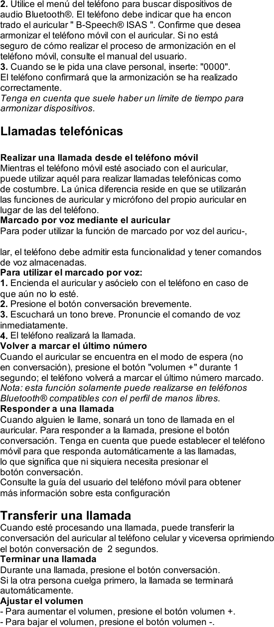  2. Utilice el menú del teléfono para buscar dispositivos de audio Bluetooth®. El teléfono debe indicar que ha encon trado el auricular &quot; B-Speech® ISAS &quot;. Confirme que desea armonizar el teléfono móvil con el auricular. Si no está seguro de cómo realizar el proceso de armonización en el teléfono móvil, consulte el manual del usuario. 3. Cuando se le pida una clave personal, inserte: &quot;0000&quot;. El teléfono confirmará que la armonización se ha realizado correctamente. Tenga en cuenta que suele haber un límite de tiempo para armonizar dispositivos.  Llamadas telefónicas  Realizar una llamada desde el teléfono móvil Mientras el teléfono móvil esté asociado con el auricular, puede utilizar aquél para realizar llamadas telefónicas como de costumbre. La única diferencia reside en que se utilizarán las funciones de auricular y micrófono del propio auricular en lugar de las del teléfono. Marcado por voz mediante el auricular Para poder utilizar la función de marcado por voz del auricu-,  lar, el teléfono debe admitir esta funcionalidad y tener comandos de voz almacenadas. Para utilizar el marcado por voz: 1. Encienda el auricular y asócielo con el teléfono en caso de que aún no lo esté. 2. Presione el botón conversación brevemente. 3. Escuchará un tono breve. Pronuncie el comando de voz inmediatamente. 4. El teléfono realizará la llamada. Volver a marcar el último número Cuando el auricular se encuentra en el modo de espera (no en conversación), presione el botón &quot;volumen +&quot; durante 1 segundo; el teléfono volverá a marcar el último número marcado. Nota: esta función solamente puede realizarse en teléfonos Bluetooth® compatibles con el perfil de manos libres. Responder a una llamada Cuando alguien le llame, sonará un tono de llamada en el auricular. Para responder a la llamada, presione el botón conversación. Tenga en cuenta que puede establecer el teléfono móvil para que responda automáticamente a las llamadas, lo que significa que ni siquiera necesita presionar el botón conversación. Consulte la guía del usuario del teléfono móvil para obtener más información sobre esta configuración  Transferir una llamada Cuando esté procesando una llamada, puede transferir la conversación del auricular al teléfono celular y viceversa oprimiendo el botón conversación de  2 segundos. Terminar una llamada Durante una llamada, presione el botón conversación. Si la otra persona cuelga primero, la llamada se terminará automáticamente. Ajustar el volumen - Para aumentar el volumen, presione el botón volumen +. - Para bajar el volumen, presione el botón volumen -.  