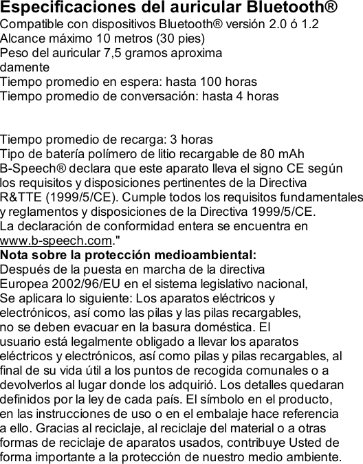  Especificaciones del auricular Bluetooth® Compatible con dispositivos Bluetooth® versión 2.0 ó 1.2 Alcance máximo 10 metros (30 pies) Peso del auricular 7,5 gramos aproxima damente Tiempo promedio en espera: hasta 100 horas Tiempo promedio de conversación: hasta 4 horas   Tiempo promedio de recarga: 3 horas Tipo de batería polímero de litio recargable de 80 mAh B-Speech® declara que este aparato lleva el signo CE según los requisitos y disposiciones pertinentes de la Directiva R&amp;TTE (1999/5/CE). Cumple todos los requisitos fundamentales y reglamentos y disposiciones de la Directiva 1999/5/CE. La declaración de conformidad entera se encuentra en www.b-speech.com.&quot; Nota sobre la protección medioambiental: Después de la puesta en marcha de la directiva Europea 2002/96/EU en el sistema legislativo nacional, Se aplicara lo siguiente: Los aparatos eléctricos y electrónicos, así como las pilas y las pilas recargables, no se deben evacuar en la basura doméstica. El usuario está legalmente obligado a llevar los aparatos eléctricos y electrónicos, así como pilas y pilas recargables, al final de su vida útil a los puntos de recogida comunales o a devolverlos al lugar donde los adquirió. Los detalles quedaran definidos por la ley de cada país. El símbolo en el producto, en las instrucciones de uso o en el embalaje hace referencia a ello. Gracias al reciclaje, al reciclaje del material o a otras formas de reciclaje de aparatos usados, contribuye Usted de forma importante a la protección de nuestro medio ambiente.                              