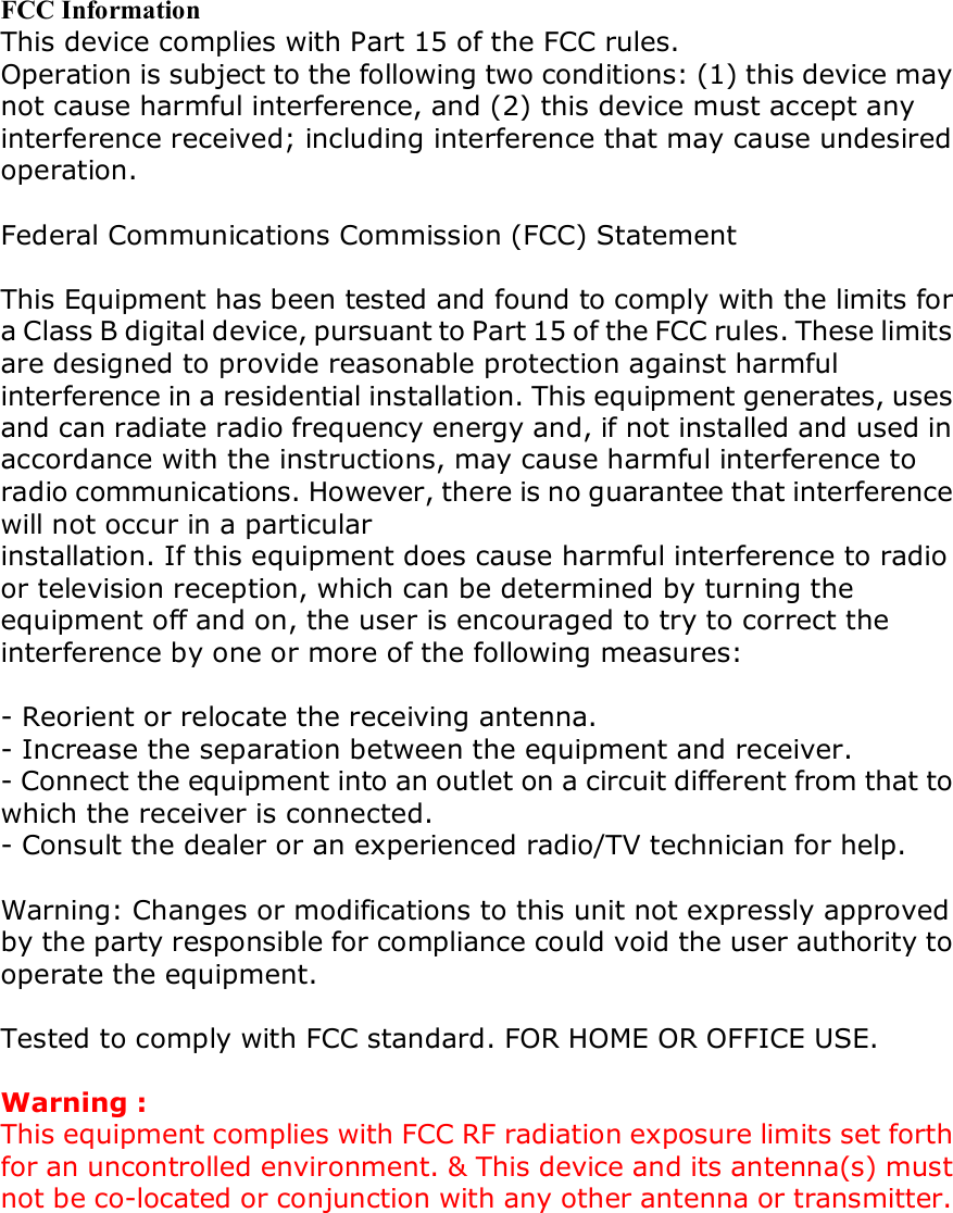 FCC Information This device complies with Part 15 of the FCC rules. Operation is subject to the following two conditions: (1) this device may not cause harmful interference, and (2) this device must accept any interference received; including interference that may cause undesired operation.  Federal Communications Commission (FCC) Statement  This Equipment has been tested and found to comply with the limits for a Class B digital device, pursuant to Part 15 of the FCC rules. These limits are designed to provide reasonable protection against harmful interference in a residential installation. This equipment generates, uses and can radiate radio frequency energy and, if not installed and used in accordance with the instructions, may cause harmful interference to radio communications. However, there is no guarantee that interference will not occur in a particular installation. If this equipment does cause harmful interference to radio or television reception, which can be determined by turning the equipment off and on, the user is encouraged to try to correct the interference by one or more of the following measures:  - Reorient or relocate the receiving antenna. - Increase the separation between the equipment and receiver. - Connect the equipment into an outlet on a circuit different from that to which the receiver is connected. - Consult the dealer or an experienced radio/TV technician for help.  Warning: Changes or modifications to this unit not expressly approved by the party responsible for compliance could void the user authority to operate the equipment.  Tested to comply with FCC standard. FOR HOME OR OFFICE USE.  Warning : This equipment complies with FCC RF radiation exposure limits set forth for an uncontrolled environment. &amp; This device and its antenna(s) must not be co-located or conjunction with any other antenna or transmitter.    