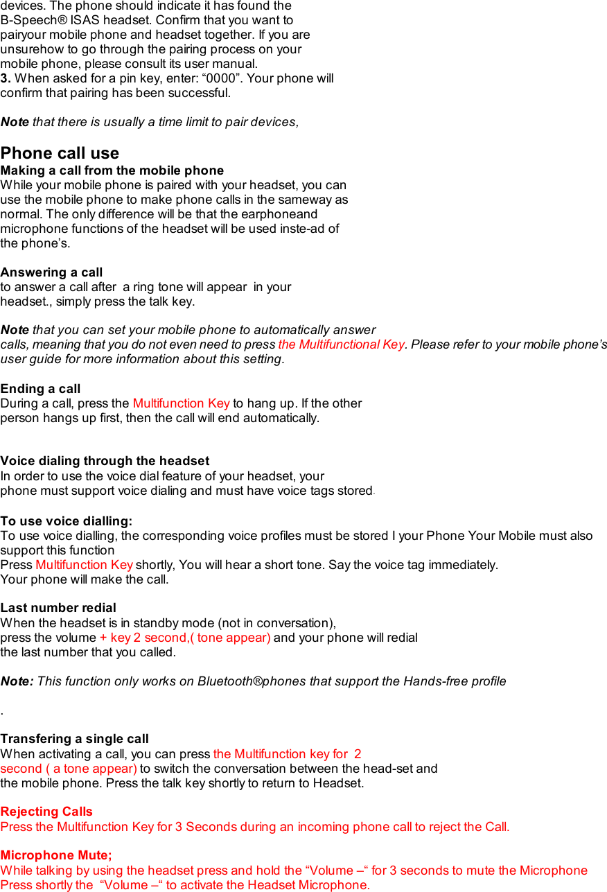 devices. The phone should indicate it has found the B-Speech® ISAS headset. Confirm that you want to pairyour mobile phone and headset together. If you are unsurehow to go through the pairing process on your mobile phone, please consult its user manual. 3. When asked for a pin key, enter: “0000”. Your phone will confirm that pairing has been successful.  Note that there is usually a time limit to pair devices,  Phone call use Making a call from the mobile phone While your mobile phone is paired with your headset, you can use the mobile phone to make phone calls in the sameway as normal. The only difference will be that the earphoneand microphone functions of the headset will be used inste-ad of the phone’s.  Answering a call to answer a call after  a ring tone will appear  in your headset., simply press the talk key.  Note that you can set your mobile phone to automatically answer calls, meaning that you do not even need to press the Multifunctional Key. Please refer to your mobile phone’s user guide for more information about this setting.  Ending a call During a call, press the Multifunction Key to hang up. If the other person hangs up first, then the call will end automatically.   Voice dialing through the headset In order to use the voice dial feature of your headset, your phone must support voice dialing and must have voice tags stored.  To use voice dialling: To use voice dialling, the corresponding voice profiles must be stored I your Phone Your Mobile must also support this function Press Multifunction Key shortly, You will hear a short tone. Say the voice tag immediately. Your phone will make the call.  Last number redial When the headset is in standby mode (not in conversation), press the volume + key 2 second,( tone appear) and your phone will redial the last number that you called.  Note: This function only works on Bluetooth®phones that support the Hands-free profile  .  Transfering a single call When activating a call, you can press the Multifunction key for  2 second ( a tone appear) to switch the conversation between the head-set and the mobile phone. Press the talk key shortly to return to Headset.  Rejecting Calls Press the Multifunction Key for 3 Seconds during an incoming phone call to reject the Call.  Microphone Mute;  While talking by using the headset press and hold the “Volume –“ for 3 seconds to mute the Microphone Press shortly the  “Volume –“ to activate the Headset Microphone.  