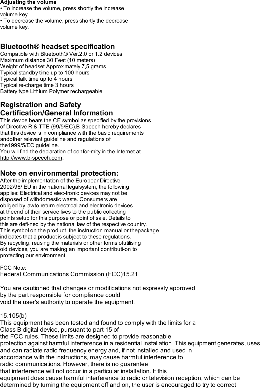 Adjusting the volume • To increase the volume, press shortly the increase volume key. • To decrease the volume, press shortly the decrease volume key.   Bluetooth® headset specification Compatible with Bluetooth® Ver.2.0 or 1.2 devices Maximum distance 30 Feet (10 meters) Weight of headset Approximately 7,5 grams Typical standby time up to 100 hours Typical talk time up to 4 hours Typical re-charge time 3 hours Battery type Lithium Polymer rechargeable  Registration and Safety Certification/General Information This device bears the CE symbol as specified by the provisions of Directive R &amp; TTE (99/5/EC).B-Speech hereby declares that this device is in compliance with the basic requirements andother relevant guideline and regulations of the1999/5/EC guideline. You will find the declaration of confor-mity in the Internet at http://www.b-speech.com.  Note on environmental protection: After the implementation of the EuropeanDirective 2002/96/ EU in the national legalsystem, the following applies: Electrical and elec-tronic devices may not be disposed of withdomestic waste. Consumers are obliged by lawto return electrical and electronic devices at theend of their service lives to the public collecting points setup for this purpose or point of sale. Details to this are defi-ned by the national law of the respective country. This symbol on the product, the instruction manual or thepackage indicates that a product is subject to these regulations. By recycling, reusing the materials or other forms ofutilising old devices, you are making an important contributi-on to protecting our environment.  FCC Note: Federal Communications Commission (FCC)15.21  You are cautioned that changes or modifications not expressly approved  by the part responsible for compliance could void the user&apos;s authority to operate the equipment.  15.105(b) This equipment has been tested and found to comply with the limits for a  Class B digital device, pursuant to part 15 of the FCC rules. These limits are designed to provide reasonable  protection against harmful interference in a residential installation. This equipment generates, uses and can radiate radio frequency energy and, if not installed and used in accordance with the instructions, may cause harmful interference to  radio communications. However, there is no guarantee that interference will not occur in a particular installation. If this  equipment does cause harmful interference to radio or television reception, which can be determined by turning the equipment off and on, the user is encouraged to try to correct 