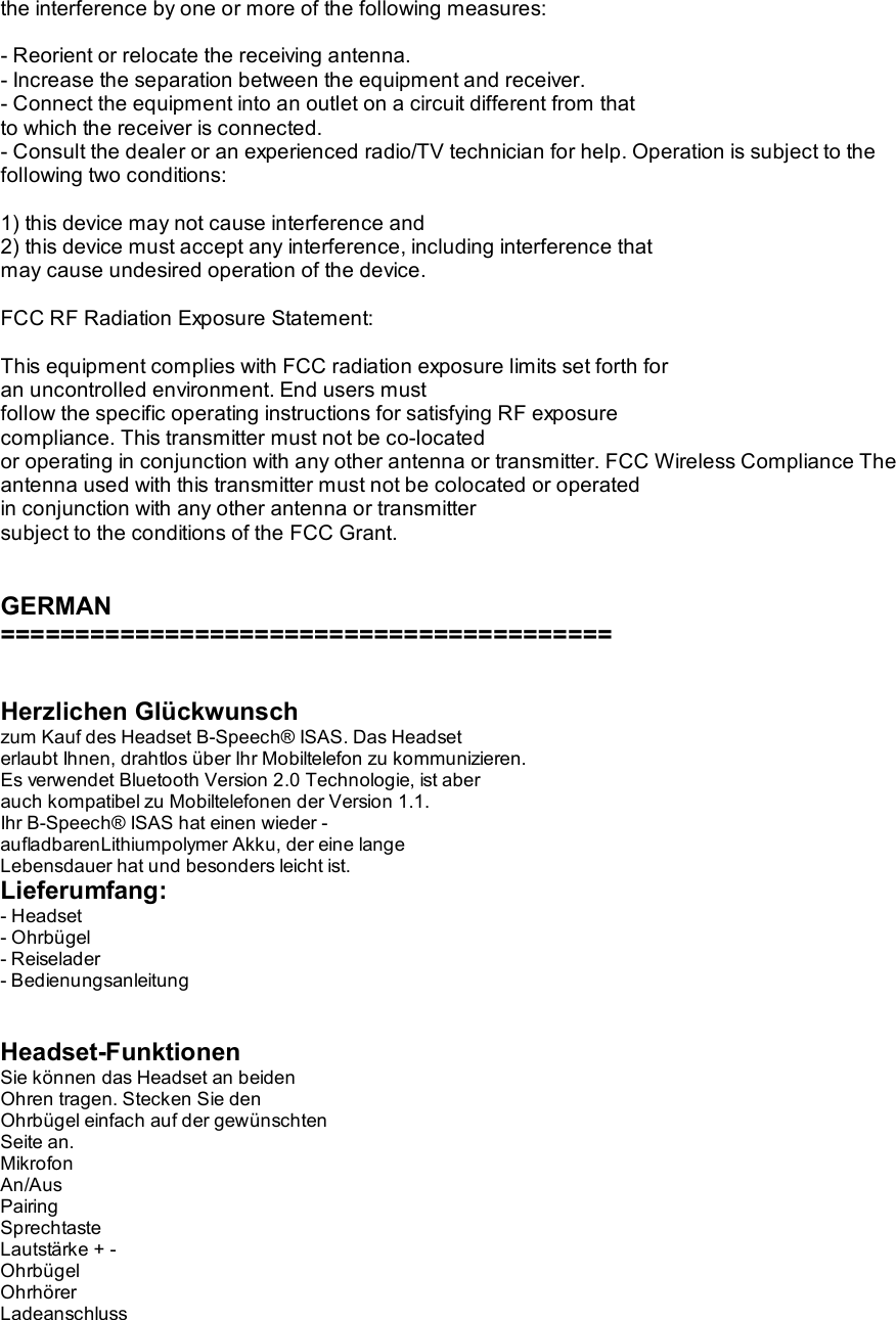 the interference by one or more of the following measures:  - Reorient or relocate the receiving antenna. - Increase the separation between the equipment and receiver. - Connect the equipment into an outlet on a circuit different from that  to which the receiver is connected. - Consult the dealer or an experienced radio/TV technician for help. Operation is subject to the following two conditions:  1) this device may not cause interference and 2) this device must accept any interference, including interference that  may cause undesired operation of the device.  FCC RF Radiation Exposure Statement:  This equipment complies with FCC radiation exposure limits set forth for  an uncontrolled environment. End users must follow the specific operating instructions for satisfying RF exposure  compliance. This transmitter must not be co-located or operating in conjunction with any other antenna or transmitter. FCC Wireless Compliance The antenna used with this transmitter must not be colocated or operated  in conjunction with any other antenna or transmitter subject to the conditions of the FCC Grant.   GERMAN =========================================   Herzlichen Glückwunsch zum Kauf des Headset B-Speech® ISAS. Das Headset erlaubt Ihnen, drahtlos über Ihr Mobiltelefon zu kommunizieren. Es verwendet Bluetooth Version 2.0 Technologie, ist aber auch kompatibel zu Mobiltelefonen der Version 1.1. Ihr B-Speech® ISAS hat einen wieder - aufladbarenLithiumpolymer Akku, der eine lange Lebensdauer hat und besonders leicht ist. Lieferumfang: - Headset - Ohrbügel - Reiselader - Bedienungsanleitung   Headset-Funktionen Sie können das Headset an beiden Ohren tragen. Stecken Sie den Ohrbügel einfach auf der gewünschten Seite an. Mikrofon An/Aus Pairing Sprechtaste Lautstärke + - Ohrbügel Ohrhörer Ladeanschluss 