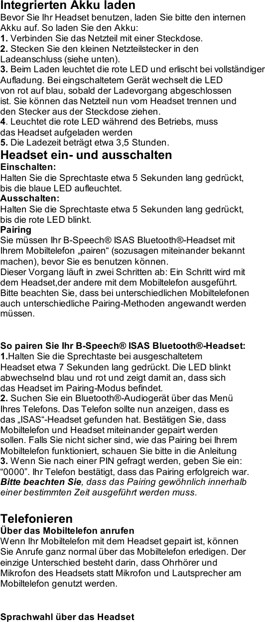   Integrierten Akku laden Bevor Sie Ihr Headset benutzen, laden Sie bitte den internen Akku auf. So laden Sie den Akku: 1. Verbinden Sie das Netzteil mit einer Steckdose. 2. Stecken Sie den kleinen Netzteilstecker in den Ladeanschluss (siehe unten). 3. Beim Laden leuchtet die rote LED und erlischt bei vollständiger Aufladung. Bei eingschaltetem Gerät wechselt die LED von rot auf blau, sobald der Ladevorgang abgeschlossen ist. Sie können das Netzteil nun vom Headset trennen und den Stecker aus der Steckdose ziehen. 4. Leuchtet die rote LED während des Betriebs, muss das Headset aufgeladen werden 5. Die Ladezeit beträgt etwa 3,5 Stunden. Headset ein- und ausschalten Einschalten: Halten Sie die Sprechtaste etwa 5 Sekunden lang gedrückt, bis die blaue LED aufleuchtet. Ausschalten: Halten Sie die Sprechtaste etwa 5 Sekunden lang gedrückt, bis die rote LED blinkt. Pairing Sie müssen Ihr B-Speech® ISAS Bluetooth®-Headset mit Ihrem Mobiltelefon „pairen“ (sozusagen miteinander bekannt machen), bevor Sie es benutzen können. Dieser Vorgang läuft in zwei Schritten ab: Ein Schritt wird mit dem Headset,der andere mit dem Mobiltelefon ausgeführt. Bitte beachten Sie, dass bei unterschiedlichen Mobiltelefonen auch unterschiedliche Pairing-Methoden angewandt werden müssen.   So pairen Sie Ihr B-Speech® ISAS Bluetooth®-Headset: 1.Halten Sie die Sprechtaste bei ausgeschaltetem Headset etwa 7 Sekunden lang gedrückt. Die LED blinkt abwechselnd blau und rot und zeigt damit an, dass sich das Headset im Pairing-Modus befindet. 2. Suchen Sie ein Bluetooth®-Audiogerät über das Menü Ihres Telefons. Das Telefon sollte nun anzeigen, dass es das „ISAS“-Headset gefunden hat. Bestätigen Sie, dass Mobiltelefon und Headset miteinander gepairt werden sollen. Falls Sie nicht sicher sind, wie das Pairing bei Ihrem Mobiltelefon funktioniert, schauen Sie bitte in die Anleitung 3. Wenn Sie nach einer PIN gefragt werden, geben Sie ein: “0000”. Ihr Telefon bestätigt, dass das Pairing erfolgreich war. Bitte beachten Sie, dass das Pairing gewöhnlich innerhalb einer bestimmten Zeit ausgeführt werden muss.  Telefonieren Über das Mobiltelefon anrufen Wenn Ihr Mobiltelefon mit dem Headset gepairt ist, können Sie Anrufe ganz normal über das Mobiltelefon erledigen. Der einzige Unterschied besteht darin, dass Ohrhörer und Mikrofon des Headsets statt Mikrofon und Lautsprecher am Mobiltelefon genutzt werden.   Sprachwahl über das Headset 