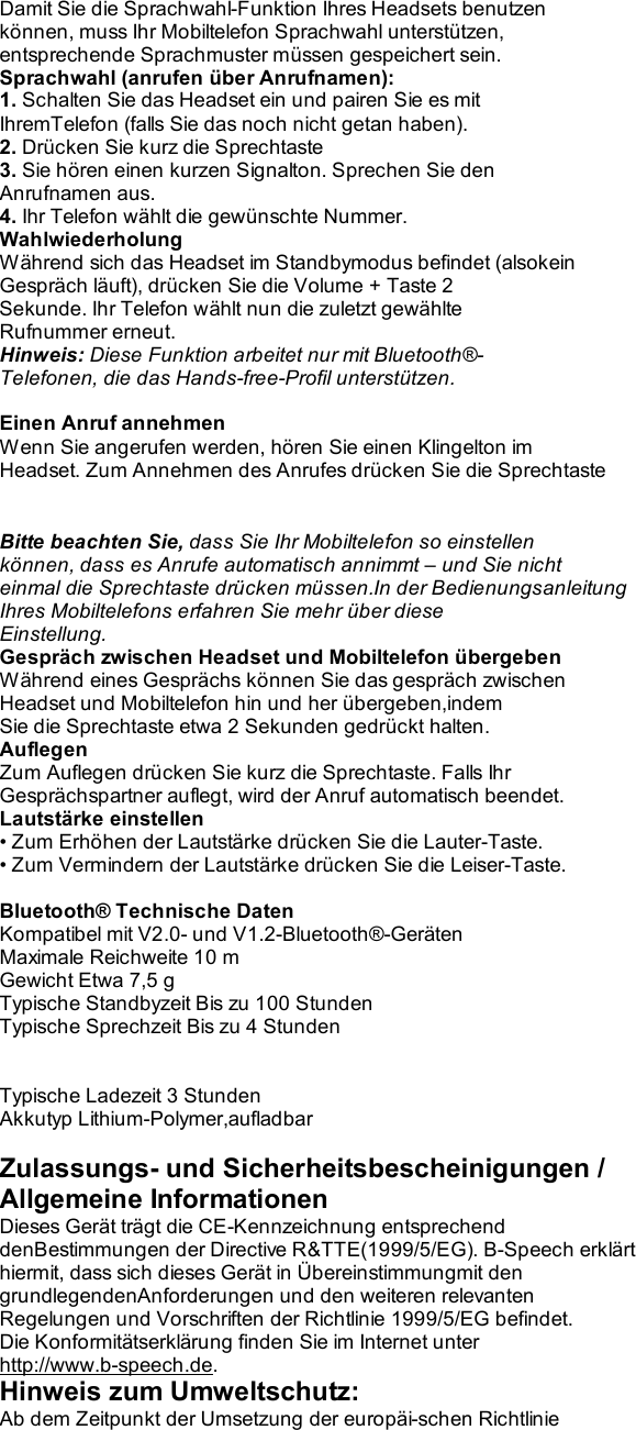 Damit Sie die Sprachwahl-Funktion Ihres Headsets benutzen können, muss Ihr Mobiltelefon Sprachwahl unterstützen, entsprechende Sprachmuster müssen gespeichert sein. Sprachwahl (anrufen über Anrufnamen): 1. Schalten Sie das Headset ein und pairen Sie es mit IhremTelefon (falls Sie das noch nicht getan haben). 2. Drücken Sie kurz die Sprechtaste 3. Sie hören einen kurzen Signalton. Sprechen Sie den Anrufnamen aus. 4. Ihr Telefon wählt die gewünschte Nummer. Wahlwiederholung Während sich das Headset im Standbymodus befindet (alsokein Gespräch läuft), drücken Sie die Volume + Taste 2 Sekunde. Ihr Telefon wählt nun die zuletzt gewählte Rufnummer erneut. Hinweis: Diese Funktion arbeitet nur mit Bluetooth®- Telefonen, die das Hands-free-Profil unterstützen.  Einen Anruf annehmen Wenn Sie angerufen werden, hören Sie einen Klingelton im Headset. Zum Annehmen des Anrufes drücken Sie die Sprechtaste   Bitte beachten Sie, dass Sie Ihr Mobiltelefon so einstellen können, dass es Anrufe automatisch annimmt – und Sie nicht einmal die Sprechtaste drücken müssen.In der Bedienungsanleitung Ihres Mobiltelefons erfahren Sie mehr über diese Einstellung. Gespräch zwischen Headset und Mobiltelefon übergeben Während eines Gesprächs können Sie das gespräch zwischen Headset und Mobiltelefon hin und her übergeben,indem Sie die Sprechtaste etwa 2 Sekunden gedrückt halten. Auflegen Zum Auflegen drücken Sie kurz die Sprechtaste. Falls Ihr Gesprächspartner auflegt, wird der Anruf automatisch beendet. Lautstärke einstellen • Zum Erhöhen der Lautstärke drücken Sie die Lauter-Taste. • Zum Vermindern der Lautstärke drücken Sie die Leiser-Taste.  Bluetooth® Technische Daten Kompatibel mit V2.0- und V1.2-Bluetooth®-Geräten Maximale Reichweite 10 m Gewicht Etwa 7,5 g Typische Standbyzeit Bis zu 100 Stunden Typische Sprechzeit Bis zu 4 Stunden   Typische Ladezeit 3 Stunden Akkutyp Lithium-Polymer,aufladbar  Zulassungs- und Sicherheitsbescheinigungen / Allgemeine Informationen Dieses Gerät trägt die CE-Kennzeichnung entsprechend denBestimmungen der Directive R&amp;TTE(1999/5/EG). B-Speech erklärt hiermit, dass sich dieses Gerät in Übereinstimmungmit den grundlegendenAnforderungen und den weiteren relevanten Regelungen und Vorschriften der Richtlinie 1999/5/EG befindet. Die Konformitätserklärung finden Sie im Internet unter http://www.b-speech.de. Hinweis zum Umweltschutz: Ab dem Zeitpunkt der Umsetzung der europäi-schen Richtlinie 