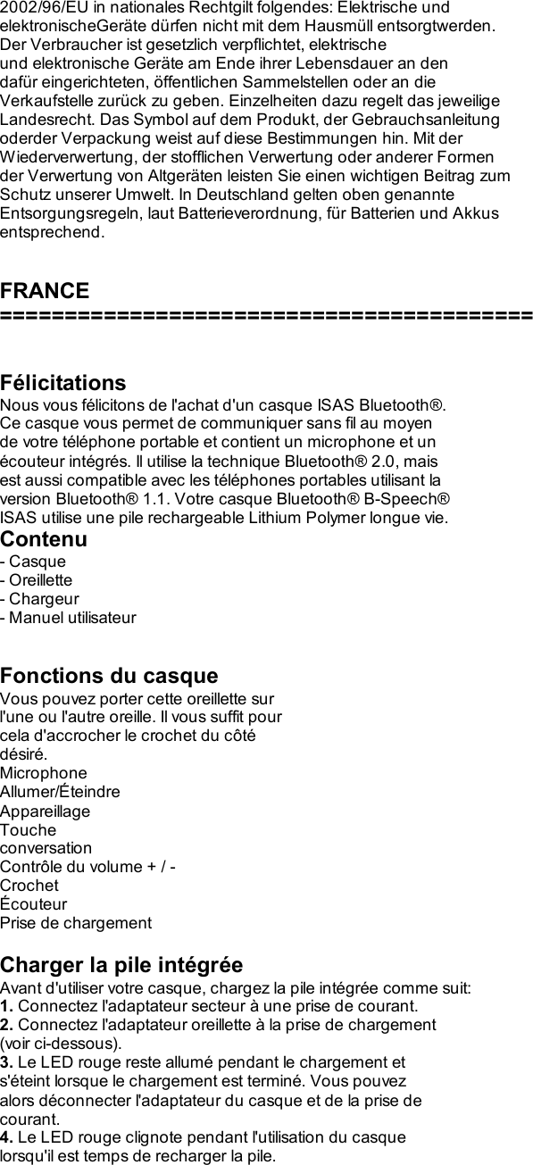 2002/96/EU in nationales Rechtgilt folgendes: Elektrische und elektronischeGeräte dürfen nicht mit dem Hausmüll entsorgtwerden. Der Verbraucher ist gesetzlich verpflichtet, elektrische und elektronische Geräte am Ende ihrer Lebensdauer an den dafür eingerichteten, öffentlichen Sammelstellen oder an die Verkaufstelle zurück zu geben. Einzelheiten dazu regelt das jeweilige Landesrecht. Das Symbol auf dem Produkt, der Gebrauchsanleitung oderder Verpackung weist auf diese Bestimmungen hin. Mit der Wiederverwertung, der stofflichen Verwertung oder anderer Formen der Verwertung von Altgeräten leisten Sie einen wichtigen Beitrag zum Schutz unserer Umwelt. In Deutschland gelten oben genannte Entsorgungsregeln, laut Batterieverordnung, für Batterien und Akkus entsprechend.   FRANCE =========================================   Félicitations Nous vous félicitons de l&apos;achat d&apos;un casque ISAS Bluetooth®. Ce casque vous permet de communiquer sans fil au moyen de votre téléphone portable et contient un microphone et un écouteur intégrés. Il utilise la technique Bluetooth® 2.0, mais est aussi compatible avec les téléphones portables utilisant la version Bluetooth® 1.1. Votre casque Bluetooth® B-Speech® ISAS utilise une pile rechargeable Lithium Polymer longue vie. Contenu - Casque - Oreillette - Chargeur - Manuel utilisateur   Fonctions du casque Vous pouvez porter cette oreillette sur l&apos;une ou l&apos;autre oreille. Il vous suffit pour cela d&apos;accrocher le crochet du côté désiré. Microphone Allumer/Éteindre Appareillage Touche conversation Contrôle du volume + / - Crochet Écouteur Prise de chargement  Charger la pile intégrée Avant d&apos;utiliser votre casque, chargez la pile intégrée comme suit: 1. Connectez l&apos;adaptateur secteur à une prise de courant. 2. Connectez l&apos;adaptateur oreillette à la prise de chargement (voir ci-dessous). 3. Le LED rouge reste allumé pendant le chargement et s&apos;éteint lorsque le chargement est terminé. Vous pouvez alors déconnecter l&apos;adaptateur du casque et de la prise de courant. 4. Le LED rouge clignote pendant l&apos;utilisation du casque lorsqu&apos;il est temps de recharger la pile. 