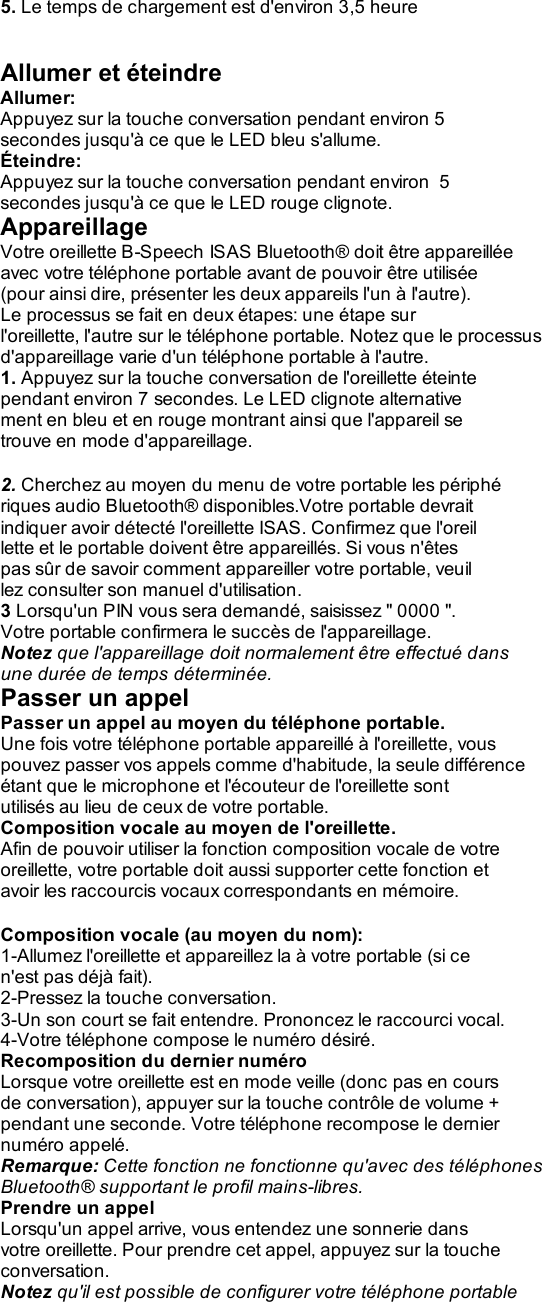 5. Le temps de chargement est d&apos;environ 3,5 heure   Allumer et éteindre Allumer: Appuyez sur la touche conversation pendant environ 5 secondes jusqu&apos;à ce que le LED bleu s&apos;allume. Éteindre: Appuyez sur la touche conversation pendant environ  5 secondes jusqu&apos;à ce que le LED rouge clignote. Appareillage Votre oreillette B-Speech ISAS Bluetooth® doit être appareillée avec votre téléphone portable avant de pouvoir être utilisée (pour ainsi dire, présenter les deux appareils l&apos;un à l&apos;autre). Le processus se fait en deux étapes: une étape sur l&apos;oreillette, l&apos;autre sur le téléphone portable. Notez que le processus d&apos;appareillage varie d&apos;un téléphone portable à l&apos;autre. 1. Appuyez sur la touche conversation de l&apos;oreillette éteinte pendant environ 7 secondes. Le LED clignote alternative ment en bleu et en rouge montrant ainsi que l&apos;appareil se trouve en mode d&apos;appareillage.  2. Cherchez au moyen du menu de votre portable les périphé riques audio Bluetooth® disponibles.Votre portable devrait indiquer avoir détecté l&apos;oreillette ISAS. Confirmez que l&apos;oreil lette et le portable doivent être appareillés. Si vous n&apos;êtes pas sûr de savoir comment appareiller votre portable, veuil lez consulter son manuel d&apos;utilisation. 3 Lorsqu&apos;un PIN vous sera demandé, saisissez &quot; 0000 &quot;. Votre portable confirmera le succès de l&apos;appareillage. Notez que l&apos;appareillage doit normalement être effectué dans une durée de temps déterminée. Passer un appel Passer un appel au moyen du téléphone portable. Une fois votre téléphone portable appareillé à l&apos;oreillette, vous pouvez passer vos appels comme d&apos;habitude, la seule différence étant que le microphone et l&apos;écouteur de l&apos;oreillette sont utilisés au lieu de ceux de votre portable. Composition vocale au moyen de l&apos;oreillette. Afin de pouvoir utiliser la fonction composition vocale de votre oreillette, votre portable doit aussi supporter cette fonction et avoir les raccourcis vocaux correspondants en mémoire.  Composition vocale (au moyen du nom): 1-Allumez l&apos;oreillette et appareillez la à votre portable (si ce n&apos;est pas déjà fait). 2-Pressez la touche conversation. 3-Un son court se fait entendre. Prononcez le raccourci vocal. 4-Votre téléphone compose le numéro désiré. Recomposition du dernier numéro Lorsque votre oreillette est en mode veille (donc pas en cours de conversation), appuyer sur la touche contrôle de volume + pendant une seconde. Votre téléphone recompose le dernier numéro appelé. Remarque: Cette fonction ne fonctionne qu&apos;avec des téléphones Bluetooth® supportant le profil mains-libres. Prendre un appel Lorsqu&apos;un appel arrive, vous entendez une sonnerie dans votre oreillette. Pour prendre cet appel, appuyez sur la touche conversation. Notez qu&apos;il est possible de configurer votre téléphone portable 