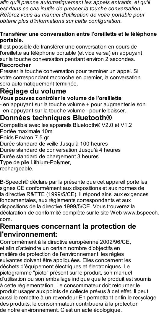 afin qu&apos;il prenne automatiquement les appels entrants, et qu&apos;il est dans ce cas inutile de presser la touche conversation. Référez vous au manuel d&apos;utilisation de votre portable pour obtenir plus d&apos;informations sur cette configuration.  Transférer une conversation entre l&apos;oreillette et le téléphone portable. Il est possible de transférer une conversation en cours de l&apos;oreillette au téléphone portable (et vice versa) en appuyant sur la touche conversation pendant environ 2 secondes. Raccrocher Presser la touche conversation pour terminer un appel. Si votre correspondant raccroche en premier, la conversation sera automatiquement terminée. Réglage du volume Vous pouvez contrôler le volume de l&apos;oreillette - en appuyant sur la touche volume + pour augmenter le son - en appuyant sur la touche volume - pour le baisser. Données techniques Bluetooth® Compatible avec les appareils Bluetooth® V2.0 et V1.2 Portée maximale 10m Poids Environ 7,5 gr Durée standard de veille Jusqu&apos;à 100 heures Durée standard de conversation Jusqu&apos;à 4 heures Durée standard de chargement 3 heures Type de pile Lithium-Polymer, rechargeable.  B-Speech® déclare par la présente que cet appareil porte les signes CE conformément aux dispositions et aux normes de la directive R&amp;TTE (1999/5/CE). Il répond ainsi aux exigences fondamentales, aux règlements correspondants et aux dispositions de la directive 1999/5/CE. Vous trouverez la déclaration de conformité complète sur le site Web www.bspeech. com. Remarques concernant la protection de l&apos;environnement: Conformément à la directive européenne 2002/96/CE, et afin d’atteindre un certain nombre d’objectifs en matière de protection de l’environnement, les règles suivantes doivent être appliquées. Elles concernent les déchets d’équipement électriques et électroniques. Le pictogramme &quot;picto&quot; présent sur le produit, son manuel d’utilisation ou son emballage indique que le produit est soumis à cette réglementation. Le consommateur doit retourner le produit usager aux points de collecte prévus à cet effet. Il peut aussi le remettre à un revendeur.En permettant enfin le recyclage des produits, le consommateur contribuera à la protection de notre environnement. C’est un acte écologique.    