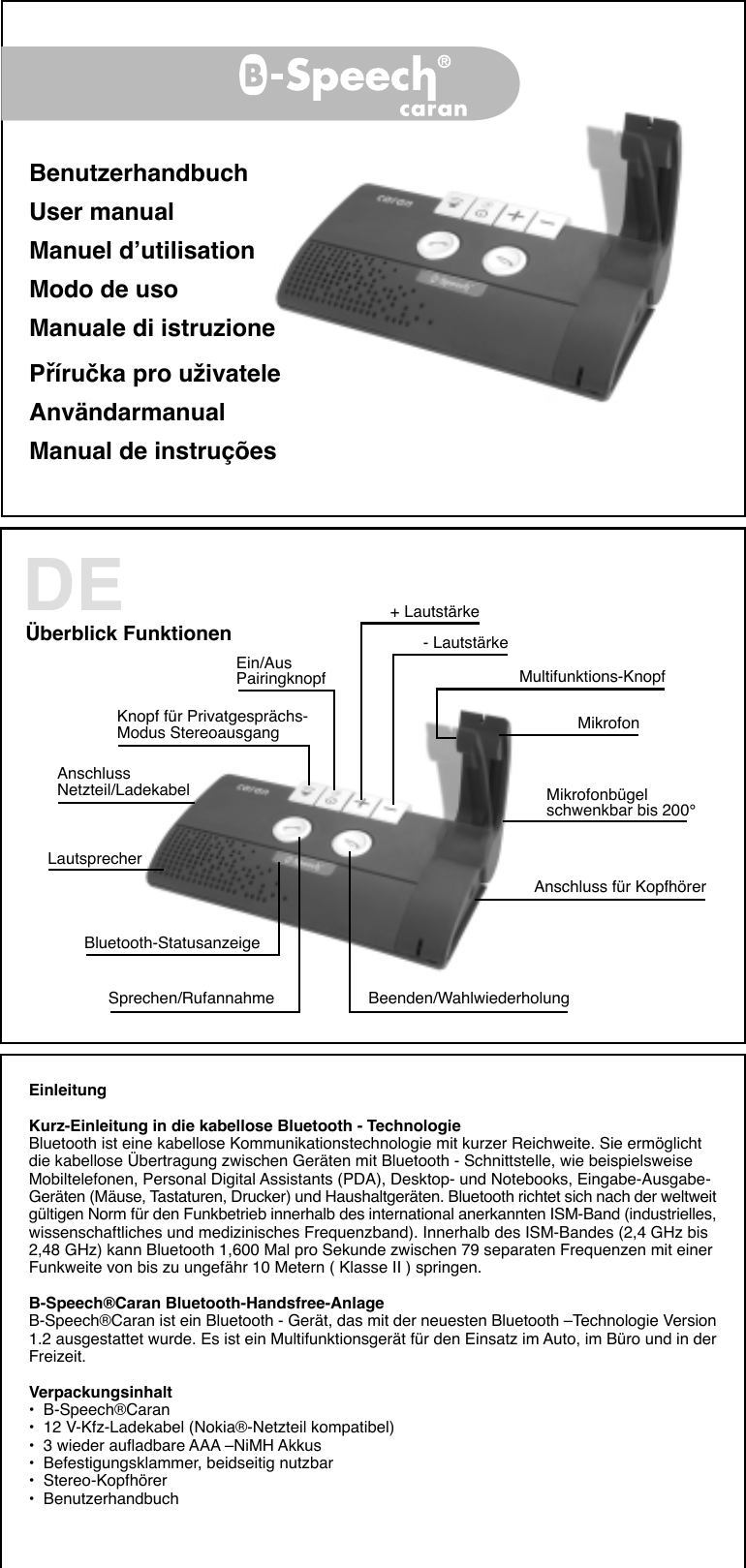 BenutzerhandbuchUser manualManuel d’utilisationModo de usoManuale di istruzionePříručka pro uživateleAnvändarmanualManual de instruçõesBÜberblick Funktionen + Lautstärke- LautstärkeKnopf für Privatgesprächs-Modus StereoausgangMultifunktions-KnopfAnschlussNetzteil/LadekabelMikrofonEin/AusPairingknopfMikrofonbügelschwenkbar bis 200°Anschluss für KopfhörerSprechen/Rufannahme Beenden/WahlwiederholungLautsprecherBluetooth-StatusanzeigeDEEinleitungKurz-Einleitung in die kabellose Bluetooth - TechnologieBluetooth ist eine kabellose Kommunikationstechnologie mit kurzer Reichweite. Sie ermöglichtdie kabellose Übertragung zwischen Geräten mit Bluetooth - Schnittstelle, wie beispielsweiseMobiltelefonen, Personal Digital Assistants (PDA), Desktop- und Notebooks, Eingabe-Ausgabe-Geräten (Mäuse, Tastaturen, Drucker) und Haushaltgeräten. Bluetooth richtet sich nach der weltweitgültigen Norm für den Funkbetrieb innerhalb des international anerkannten ISM-Band (industrielles,wissenschaftliches und medizinisches Frequenzband). Innerhalb des ISM-Bandes (2,4 GHz bis2,48 GHz) kann Bluetooth 1,600 Mal pro Sekunde zwischen 79 separaten Frequenzen mit einerFunkweite von bis zu ungefähr 10 Metern ( Klasse II ) springen.B-Speech®Caran Bluetooth-Handsfree-AnlageB-Speech®Caran ist ein Bluetooth - Gerät, das mit der neuesten Bluetooth –Technologie Version1.2 ausgestattet wurde. Es ist ein Multifunktionsgerät für den Einsatz im Auto, im Büro und in derFreizeit.Verpackungsinhalt•  B-Speech®Caran•  12 V-Kfz-Ladekabel (Nokia®-Netzteil kompatibel)•  3 wieder aufladbare AAA –NiMH Akkus•  Befestigungsklammer, beidseitig nutzbar•  Stereo-Kopfhörer•  Benutzerhandbuch