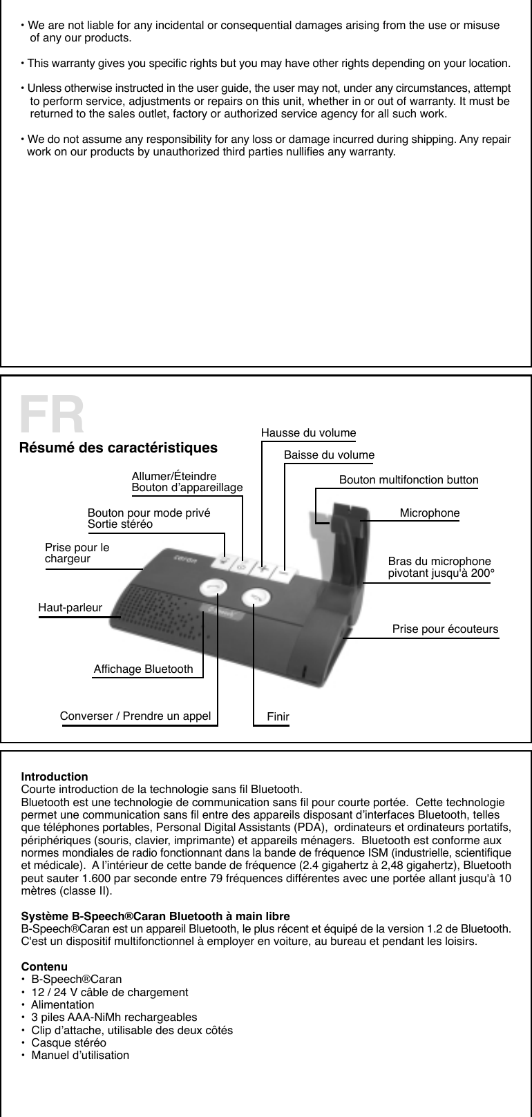 • We are not liable for any incidental or consequential damages arising from the use or misuse   of any our products.• This warranty gives you specific rights but you may have other rights depending on your location.• Unless otherwise instructed in the user guide, the user may not, under any circumstances, attempt   to perform service, adjustments or repairs on this unit, whether in or out of warranty. It must be   returned to the sales outlet, factory or authorized service agency for all such work.• We do not assume any responsibility for any loss or damage incurred during shipping. Any repair  work on our products by unauthorized third parties nullifies any warranty.Résumé des caractéristiques Hausse du volumeBaisse du volumeBouton pour mode privéSortie stéréo    Bouton multifonction buttonPrise pour lechargeurMicrophoneAllumer/ÉteindreBouton d’appareillageBras du microphonepivotant jusqu&apos;à 200°Prise pour écouteursConverser / Prendre un appel FinirHaut-parleurAffichage BluetoothFRIntroductionCourte introduction de la technologie sans fil Bluetooth.Bluetooth est une technologie de communication sans fil pour courte portée.  Cette technologiepermet une communication sans fil entre des appareils disposant d’interfaces Bluetooth, tellesque téléphones portables, Personal Digital Assistants (PDA),  ordinateurs et ordinateurs portatifs,périphériques (souris, clavier, imprimante) et appareils ménagers.  Bluetooth est conforme auxnormes mondiales de radio fonctionnant dans la bande de fréquence ISM (industrielle, scientifiqueet médicale).  A l’intérieur de cette bande de fréquence (2.4 gigahertz à 2,48 gigahertz), Bluetoothpeut sauter 1.600 par seconde entre 79 fréquences différentes avec une portée allant jusqu&apos;à 10mètres (classe II).Système B-Speech®Caran Bluetooth à main libreB-Speech®Caran est un appareil Bluetooth, le plus récent et équipé de la version 1.2 de Bluetooth.C&apos;est un dispositif multifonctionnel à employer en voiture, au bureau et pendant les loisirs.Contenu•  B-Speech®Caran•  12 / 24 V câble de chargement•  Alimentation•  3 piles AAA-NiMh rechargeables•  Clip d’attache, utilisable des deux côtés•  Casque stéréo•  Manuel d’utilisation