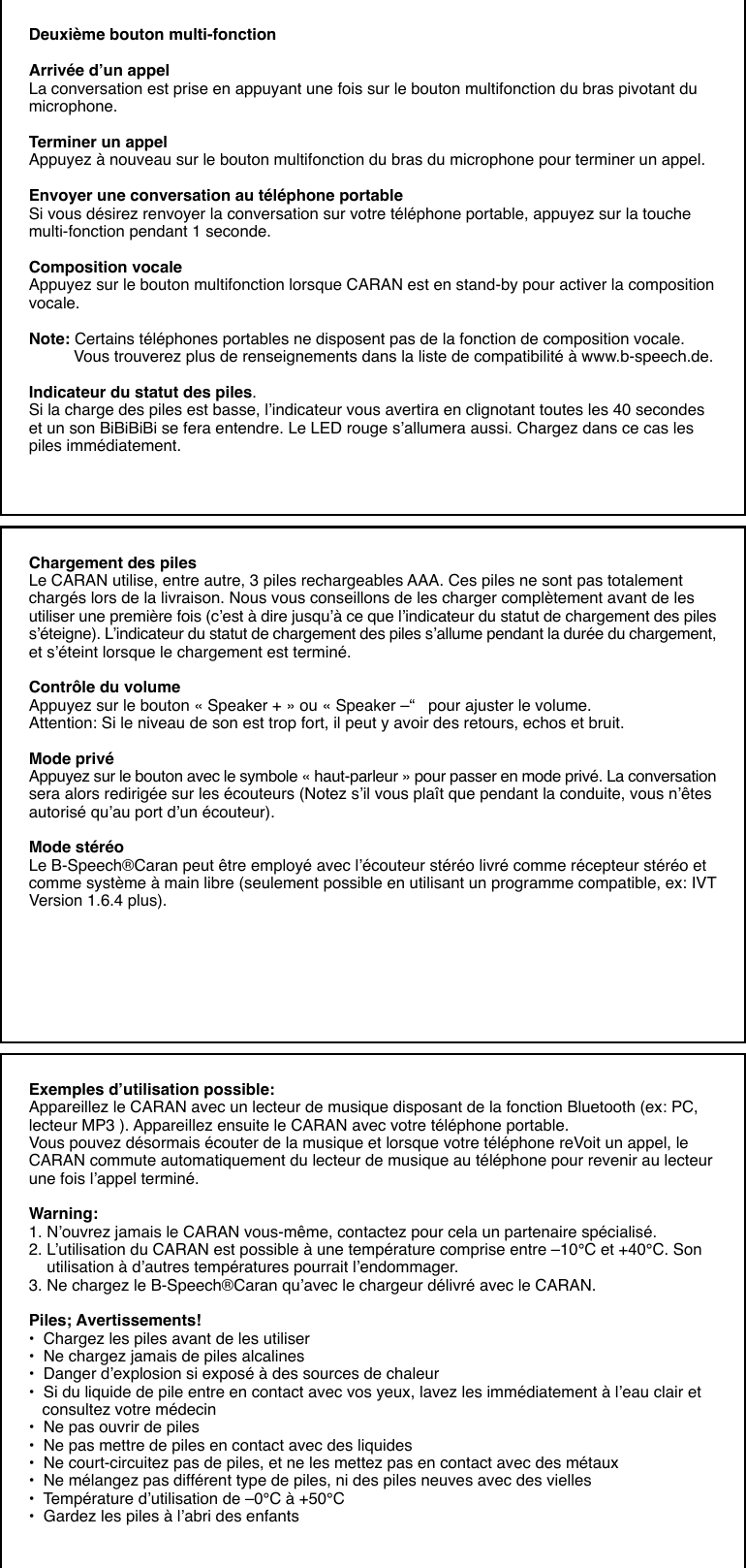 Deuxième bouton multi-fonctionArrivée d’un appelLa conversation est prise en appuyant une fois sur le bouton multifonction du bras pivotant dumicrophone.Terminer un appelAppuyez à nouveau sur le bouton multifonction du bras du microphone pour terminer un appel.Envoyer une conversation au téléphone portableSi vous désirez renvoyer la conversation sur votre téléphone portable, appuyez sur la touchemulti-fonction pendant 1 seconde.Composition vocaleAppuyez sur le bouton multifonction lorsque CARAN est en stand-by pour activer la compositionvocale.Note: Certains téléphones portables ne disposent pas de la fonction de composition vocale.          Vous trouverez plus de renseignements dans la liste de compatibilité à www.b-speech.de.Indicateur du statut des piles.Si la charge des piles est basse, l’indicateur vous avertira en clignotant toutes les 40 secondeset un son BiBiBiBi se fera entendre. Le LED rouge s’allumera aussi. Chargez dans ce cas lespiles immédiatement.Chargement des pilesLe CARAN utilise, entre autre, 3 piles rechargeables AAA. Ces piles ne sont pas totalementchargés lors de la livraison. Nous vous conseillons de les charger complètement avant de lesutiliser une première fois (c’est à dire jusqu’à ce que l’indicateur du statut de chargement des piless’éteigne). L’indicateur du statut de chargement des piles s’allume pendant la durée du chargement,et s’éteint lorsque le chargement est terminé.Contrôle du volumeAppuyez sur le bouton « Speaker + » ou « Speaker –“   pour ajuster le volume.Attention: Si le niveau de son est trop fort, il peut y avoir des retours, echos et bruit.Mode privéAppuyez sur le bouton avec le symbole « haut-parleur » pour passer en mode privé. La conversationsera alors redirigée sur les écouteurs (Notez s’il vous plaît que pendant la conduite, vous n’êtesautorisé qu’au port d’un écouteur).Mode stéréoLe B-Speech®Caran peut être employé avec l’écouteur stéréo livré comme récepteur stéréo etcomme système à main libre (seulement possible en utilisant un programme compatible, ex: IVTVersion 1.6.4 plus).Exemples d’utilisation possible:Appareillez le CARAN avec un lecteur de musique disposant de la fonction Bluetooth (ex: PC,lecteur MP3 ). Appareillez ensuite le CARAN avec votre téléphone portable.Vous pouvez désormais écouter de la musique et lorsque votre téléphone reVoit un appel, leCARAN commute automatiquement du lecteur de musique au téléphone pour revenir au lecteurune fois l’appel terminé.Warning:1. N’ouvrez jamais le CARAN vous-même, contactez pour cela un partenaire spécialisé.2. L’utilisation du CARAN est possible à une température comprise entre –10°C et +40°C. Son    utilisation à d’autres températures pourrait l’endommager.3. Ne chargez le B-Speech®Caran qu’avec le chargeur délivré avec le CARAN.Piles; Avertissements!•  Chargez les piles avant de les utiliser•  Ne chargez jamais de piles alcalines•  Danger d’explosion si exposé à des sources de chaleur•  Si du liquide de pile entre en contact avec vos yeux, lavez les immédiatement à l’eau clair et   consultez votre médecin•  Ne pas ouvrir de piles•  Ne pas mettre de piles en contact avec des liquides•  Ne court-circuitez pas de piles, et ne les mettez pas en contact avec des métaux•  Ne mélangez pas différent type de piles, ni des piles neuves avec des vielles•  Température d’utilisation de –0°C à +50°C•  Gardez les piles à l’abri des enfants
