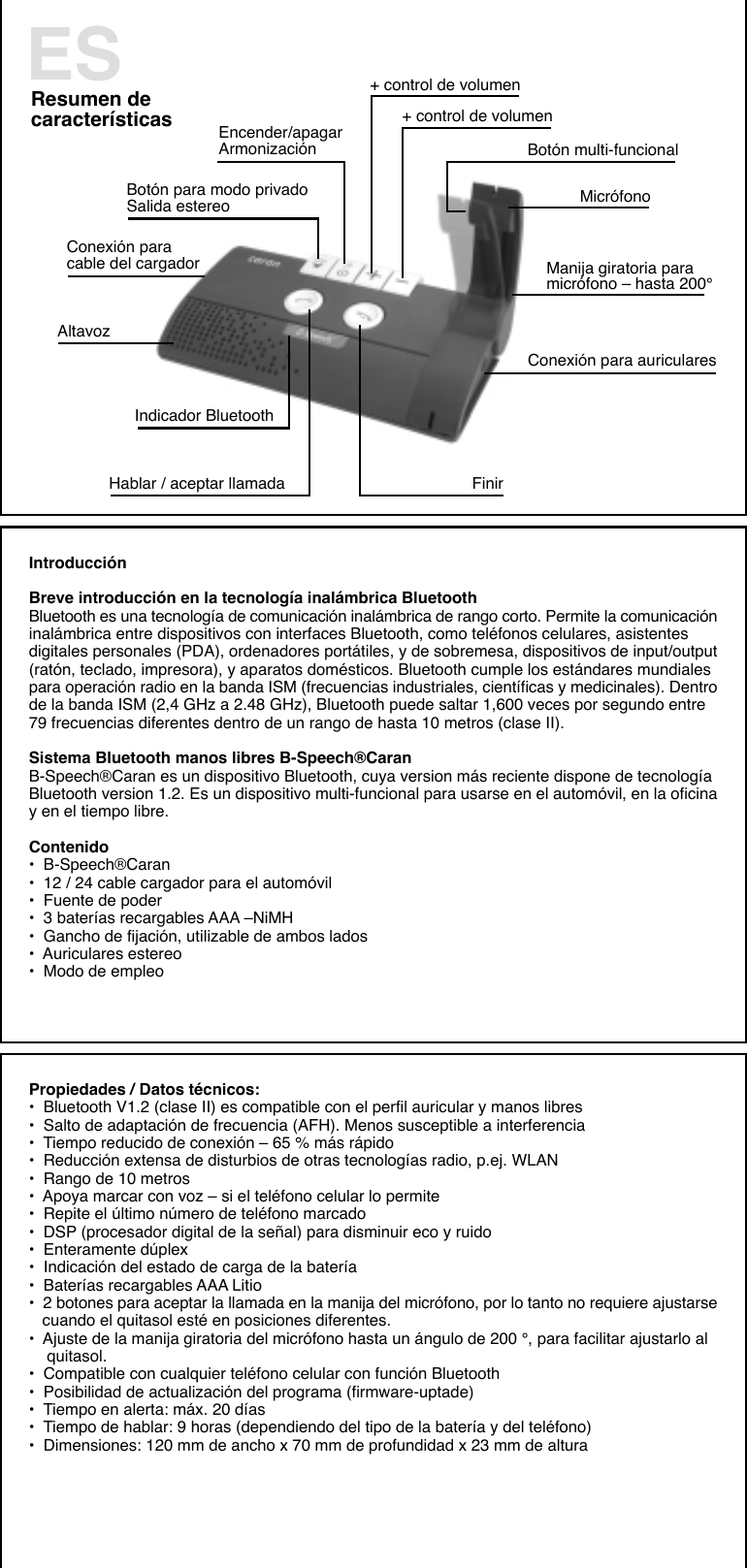 Resumen decaracterísticas+ control de volumen+ control de volumenBotón para modo privadoSalida estereo    Botón multi-funcionalConexión paracable del cargadorMicrófonoEncender/apagarArmonizaciónManija giratoria paramicrófono – hasta 200°Conexión para auricularesFinirHablar / aceptar llamadaAltavozIndicador BluetoothESIntroducciónBreve introducción en la tecnología inalámbrica BluetoothBluetooth es una tecnología de comunicación inalámbrica de rango corto. Permite la comunicacióninalámbrica entre dispositivos con interfaces Bluetooth, como teléfonos celulares, asistentesdigitales personales (PDA), ordenadores portátiles, y de sobremesa, dispositivos de input/output(ratón, teclado, impresora), y aparatos domésticos. Bluetooth cumple los estándares mundialespara operación radio en la banda ISM (frecuencias industriales, científicas y medicinales). Dentrode la banda ISM (2,4 GHz a 2.48 GHz), Bluetooth puede saltar 1,600 veces por segundo entre79 frecuencias diferentes dentro de un rango de hasta 10 metros (clase II).Sistema Bluetooth manos libres B-Speech®CaranB-Speech®Caran es un dispositivo Bluetooth, cuya version más reciente dispone de tecnologíaBluetooth version 1.2. Es un dispositivo multi-funcional para usarse en el automóvil, en la oficinay en el tiempo libre.Contenido•  B-Speech®Caran•  12 / 24 cable cargador para el automóvil•  Fuente de poder•  3 baterías recargables AAA –NiMH•  Gancho de fijación, utilizable de ambos lados•  Auriculares estereo•  Modo de empleoPropiedades / Datos técnicos:•  Bluetooth V1.2 (clase II) es compatible con el perfil auricular y manos libres•  Salto de adaptación de frecuencia (AFH). Menos susceptible a interferencia•  Tiempo reducido de conexión – 65 % más rápido•  Reducción extensa de disturbios de otras tecnologías radio, p.ej. WLAN•  Rango de 10 metros•  Apoya marcar con voz – si el teléfono celular lo permite•  Repite el último número de teléfono marcado•  DSP (procesador digital de la señal) para disminuir eco y ruido•  Enteramente dúplex•  Indicación del estado de carga de la batería•  Baterías recargables AAA Litio•  2 botones para aceptar la llamada en la manija del micrófono, por lo tanto no requiere ajustarse   cuando el quitasol esté en posiciones diferentes.•  Ajuste de la manija giratoria del micrófono hasta un ángulo de 200 °, para facilitar ajustarlo al    quitasol.•  Compatible con cualquier teléfono celular con función Bluetooth•  Posibilidad de actualización del programa (firmware-uptade)•  Tiempo en alerta: máx. 20 días•  Tiempo de hablar: 9 horas (dependiendo del tipo de la batería y del teléfono)•  Dimensiones: 120 mm de ancho x 70 mm de profundidad x 23 mm de altura