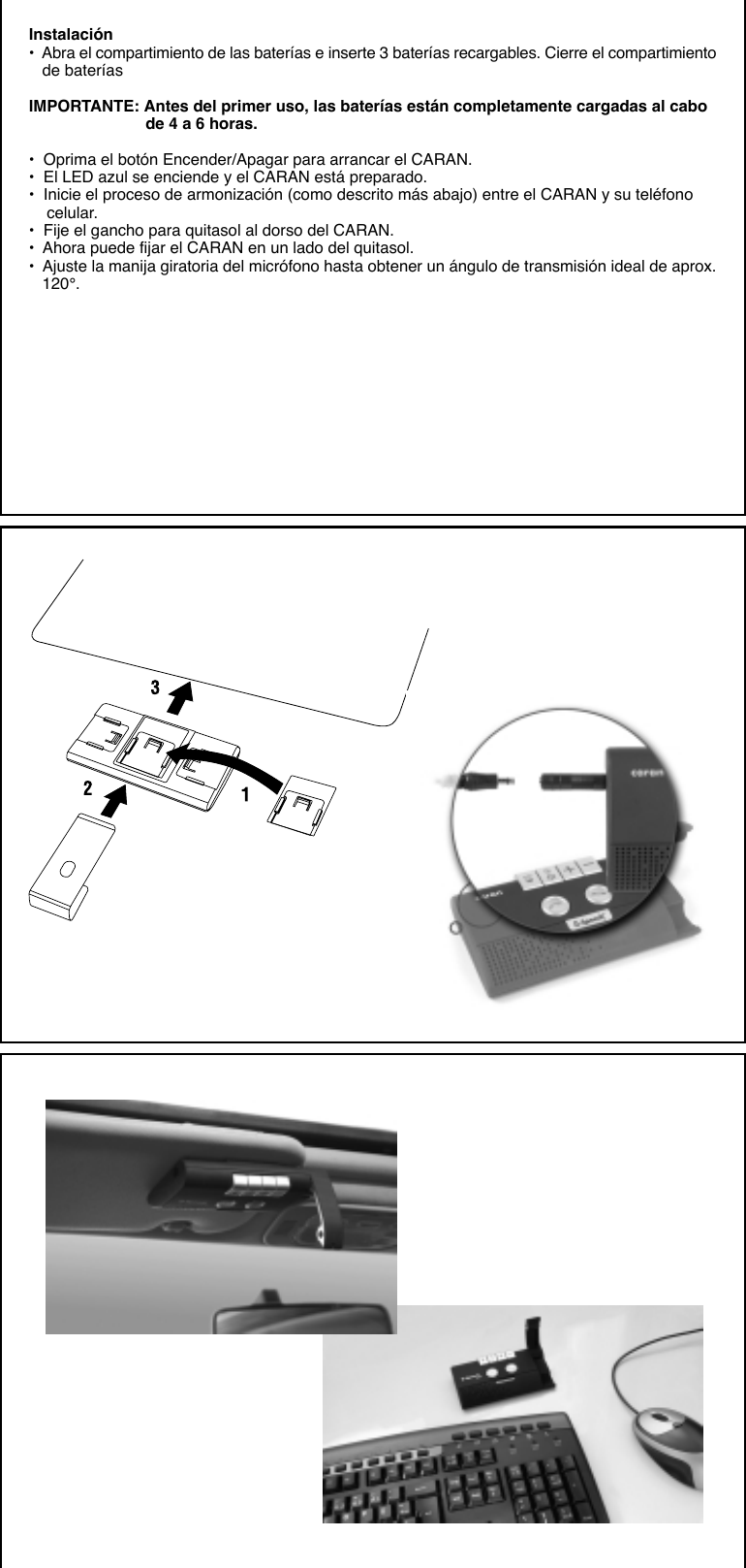 Instalación•  Abra el compartimiento de las baterías e inserte 3 baterías recargables. Cierre el compartimiento   de bateríasIMPORTANTE: Antes del primer uso, las baterías están completamente cargadas al cabo                          de 4 a 6 horas.•  Oprima el botón Encender/Apagar para arrancar el CARAN.•  El LED azul se enciende y el CARAN está preparado.•  Inicie el proceso de armonización (como descrito más abajo) entre el CARAN y su teléfono    celular.•  Fije el gancho para quitasol al dorso del CARAN.•  Ahora puede fijar el CARAN en un lado del quitasol.•  Ajuste la manija giratoria del micrófono hasta obtener un ángulo de transmisión ideal de aprox.   120°.