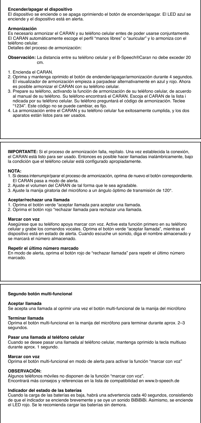 Encender/apagar el dispositivoEl dispositivo se enciende o se apaga oprimiendo el botón de encender/apagar. El LED azul seenciende y el dispositivo está en alerta.ArmonizaciónEs necesario armonizar el CARAN y su teléfono celular entes de poder usarse conjuntamente.El CARAN automáticamente escoge el perfil “manos libres” o “auricular” y lo armoniza con elteléfono celular.Detalles del proceso de armonización:Observación: La distancia entre su teléfono celular y el B-Speech®Caran no debe exceder 20                        cm.1. Encienda el CARAN.2. Oprima y mantenga oprimido el botón de endender/apagar/armonización durante 4 segundos.    El visualizador de armonización empieza a parpadear alternativamente en azul y rojo. Ahora    es posible armonizar el CARAN con su teléfono celular.3. Prepare su teléfono, activando la función de armonización de su teléfono celular, de acuerdo    al manual de su teléfono. Su teléfono encontrará el CARAN. Escoja el CARAN de la lista i    ndicada por su teléfono celular. Su teléfono preguntará el código de armonización. Teclee    “1234”. Este código no se puede cambiar, es fijo.4. La armonización entre el CARAN y su teléfono celular fue exitosamente cumplida, y los dos    aparatos están listos para ser usados.IMPORTANTE: Si el proceso de armonización falla, repítalo. Una vez establecida la conexión,el CARAN está listo para ser usado. Entonces es posible hacer llamadas inalámbricamente, bajola condición que el teléfono celular está configurado apropiadamente.NOTA:1. Si desea interrumpir/parar el proceso de armonización, oprima de nuevo el botón correspondiente.    El CARAN pasa a modo de alerta.2. Ajuste el volumen del CARAN de tal forma que le sea agradable.3. Ajuste la manija giratoria del micrófono a un ángulo óptimo de transmisión de 120°.Aceptar/rechazar una llamada1. Oprima el botón verde “aceptar llamada para aceptar una llamada.2. Oprima el botón rojo “rechazar llamada para rechazar una llamada.Marcar con vozAsegúrese que su teléfono apoya marcar con voz. Active esta función primero en su teléfonocelular y grabe los comandos vocales. Oprima el botón verde “aceptar llamada”, mientras eldispositivo está en estado de alerta. Cuando escuche un sonido, diga el nombre almacenado yse marcará el número almacenado.Repetir el último número marcadoEn modo de alerta, oprima el botón rojo de “rechazar llamada” para repetir el último númeromarcado.Segundo botón multi-funcionalAceptar llamadaSe acepta una llamada al oprimir una vez el botón multi-funcional de la manija del micrófonoTerminar llamadaOprima el botón multi-funcional en la manija del micrófono para terminar durante aprox. 2–3segundos.Pasar una llamada al teléfono celularCuando se desee pasar una llamada al teléfono celular, mantenga oprimido la tecla multiusodurante aprox. 1 segundo.Marcar con vozOprima el botón multi-funcional en modo de alerta para activar la función “marcar con voz”OBSERVACIÓN:Algunos teléfonos móviles no disponen de la función “marcar con voz”.Encontrará más consejos y referencias en la lista de compatibilidad en www.b-speech.deIndicador del estado de las bateríasCuando la carga de las baterías es baja, habrá una advertencia cada 40 segundos, consistiendode que el indicador se enciende brevemente y se oye un sonido BiBiBiBi. Asimismo, se enciendeel LED rojo. Se le recomienda cargar las baterías sin demora.