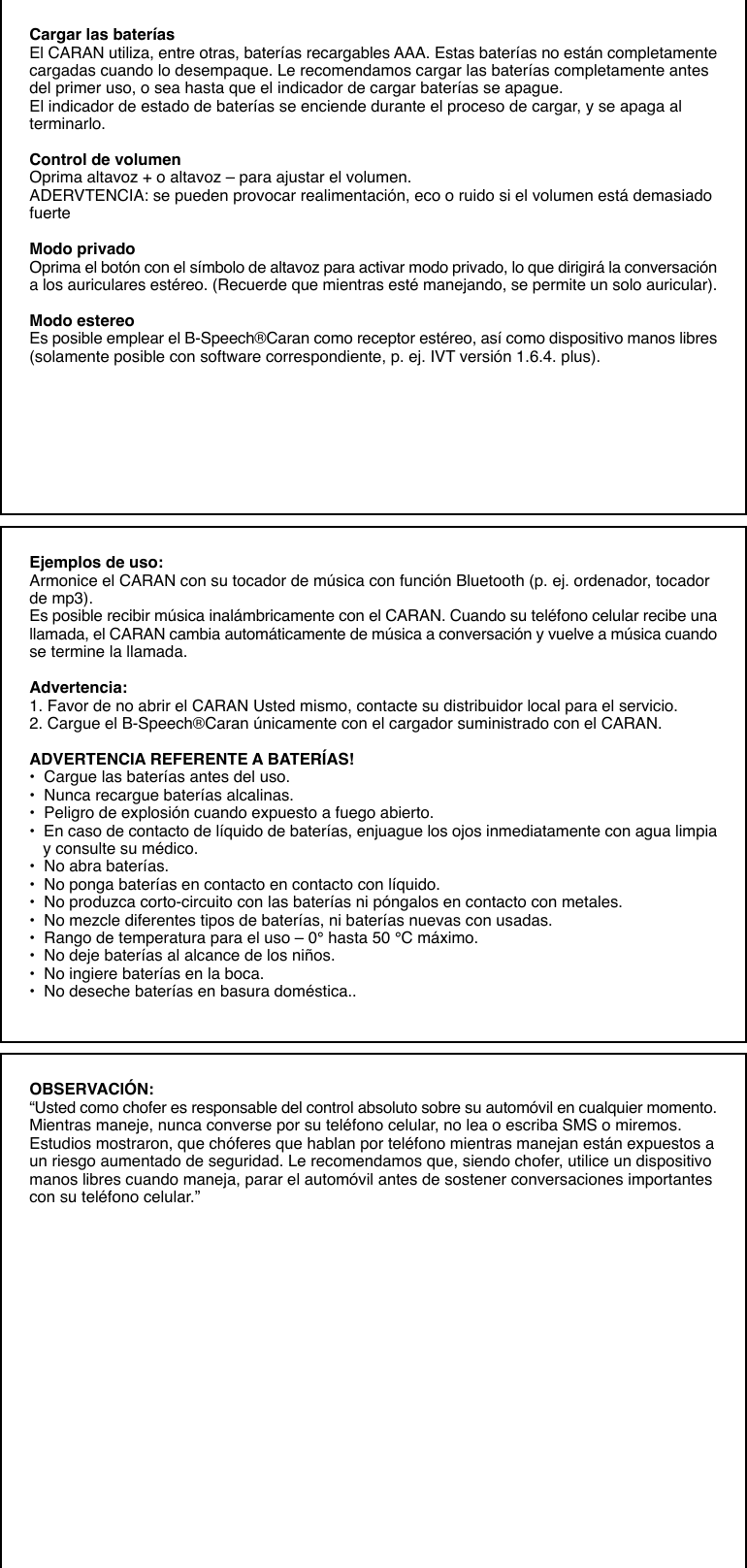 Cargar las bateríasEl CARAN utiliza, entre otras, baterías recargables AAA. Estas baterías no están completamentecargadas cuando lo desempaque. Le recomendamos cargar las baterías completamente antesdel primer uso, o sea hasta que el indicador de cargar baterías se apague.El indicador de estado de baterías se enciende durante el proceso de cargar, y se apaga alterminarlo.Control de volumenOprima altavoz + o altavoz – para ajustar el volumen.ADERVTENCIA: se pueden provocar realimentación, eco o ruido si el volumen está demasiadofuerteModo privadoOprima el botón con el símbolo de altavoz para activar modo privado, lo que dirigirá la conversacióna los auriculares estéreo. (Recuerde que mientras esté manejando, se permite un solo auricular).Modo estereoEs posible emplear el B-Speech®Caran como receptor estéreo, así como dispositivo manos libres(solamente posible con software correspondiente, p. ej. IVT versión 1.6.4. plus).Ejemplos de uso:Armonice el CARAN con su tocador de música con función Bluetooth (p. ej. ordenador, tocadorde mp3).Es posible recibir música inalámbricamente con el CARAN. Cuando su teléfono celular recibe unallamada, el CARAN cambia automáticamente de música a conversación y vuelve a música cuandose termine la llamada.Advertencia:1. Favor de no abrir el CARAN Usted mismo, contacte su distribuidor local para el servicio.2. Cargue el B-Speech®Caran únicamente con el cargador suministrado con el CARAN.ADVERTENCIA REFERENTE A BATERÍAS!•  Cargue las baterías antes del uso.•  Nunca recargue baterías alcalinas.•  Peligro de explosión cuando expuesto a fuego abierto.•  En caso de contacto de líquido de baterías, enjuague los ojos inmediatamente con agua limpia   y consulte su médico.•  No abra baterías.•  No ponga baterías en contacto en contacto con líquido.•  No produzca corto-circuito con las baterías ni póngalos en contacto con metales.•  No mezcle diferentes tipos de baterías, ni baterías nuevas con usadas.•  Rango de temperatura para el uso – 0° hasta 50 °C máximo.•  No deje baterías al alcance de los niños.•  No ingiere baterías en la boca.•  No deseche baterías en basura doméstica..OBSERVACIÓN:“Usted como chofer es responsable del control absoluto sobre su automóvil en cualquier momento.Mientras maneje, nunca converse por su teléfono celular, no lea o escriba SMS o miremos.Estudios mostraron, que chóferes que hablan por teléfono mientras manejan están expuestos aun riesgo aumentado de seguridad. Le recomendamos que, siendo chofer, utilice un dispositivomanos libres cuando maneja, parar el automóvil antes de sostener conversaciones importantescon su teléfono celular.”