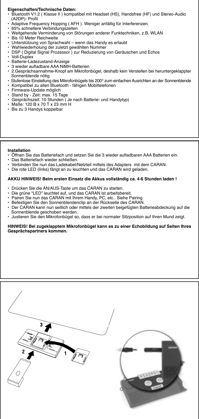 Eigenschaften/Technische Daten:•  Bluetooth V1.2 ( Klasse II ) kompatibel mit Headset (HS), Handsfree (HF) und Stereo-Audio   (A2DP)- Profil•  Adaptive Frequency Hopping ( AFH ). Weniger anfällig für Interferenzen.•  65% schnellere Verbindungszeiten•  Weitgehende Verminderung von Störungen anderer Funktechniken, z.B. WLAN•  Bis 10 Meter Reichweite•  Unterstützung von Sprachwahl – wenn das Handy es erlaubt•  Wahlwiederholung der zuletzt gewählten Nummer•  DSP ( Digital Signal Prozessor ) zur Reduzierung von Geräuschen und Echos•  Voll-Duplex•  Batterie-Ladezustand-Anzeige•  3 wieder aufladbare AAA NiMH-Batterien•  2.Gesprächsannahme-Knopf am Mikrofonbügel, deshalb kein Verstellen bei heruntergeklappter   Sonnenblende nötig•  Stufenlose Einstellung des Mikrofonbügels bis 200° zum einfachen Ausrichten an der Sonnenblende•  Kompatibel zu allen Bluetooth - fähigen Mobiltelefonen•  Firmware-Update möglich•  Stand by - Zeit: max. 15 Tage•  Gesprächszeit: 10 Stunden ( Je nach Batterie- und Handytyp)•  Maße: 120 B x 70 T x 23 mm H•  Bis zu 3 Handys koppelbarInstallation•  Öffnen Sie das Batteriefach und setzen Sie die 3 wieder aufladbaren AAA Batterien ein.•  Das Batteriefach wieder schließen.•  Verbinden Sie nun das Ladekabel/Netzteil mittels des Adapters  mit dem CARAN.•  Die rote LED (links) fängt an zu leuchten und das CARAN wird geladen.AKKU HINWEIS! Beim ersten Einsatz die Akkus vollständig ca. 4-6 Stunden laden !•  Drücken Sie die AN/AUS-Taste um das CARAN zu starten.•  Die grüne “LED” leuchtet auf, und das CARAN ist arbeitsbereit.•  Pairen Sie nun das CARAN mit Ihrem Handy, PC, etc.. Siehe Pairing•  Befestigen Sie den Sonnenblendenclip an der Rückseite des CARAN.•  Der CARAN kann nun seitlich oder mittels der zweiten beigefügten Batterieabdeckung auf die   Sonnenblende geschoben werden.•  Justieren Sie den Mikrofonbügel so, dass er bei normaler Sitzposition auf Ihren Mund zeigt.HINWEIS! Bei zugeklapptem Mikrofonbügel kann es zu einer Echobildung auf Seiten IhresGesprächspartners kommen.