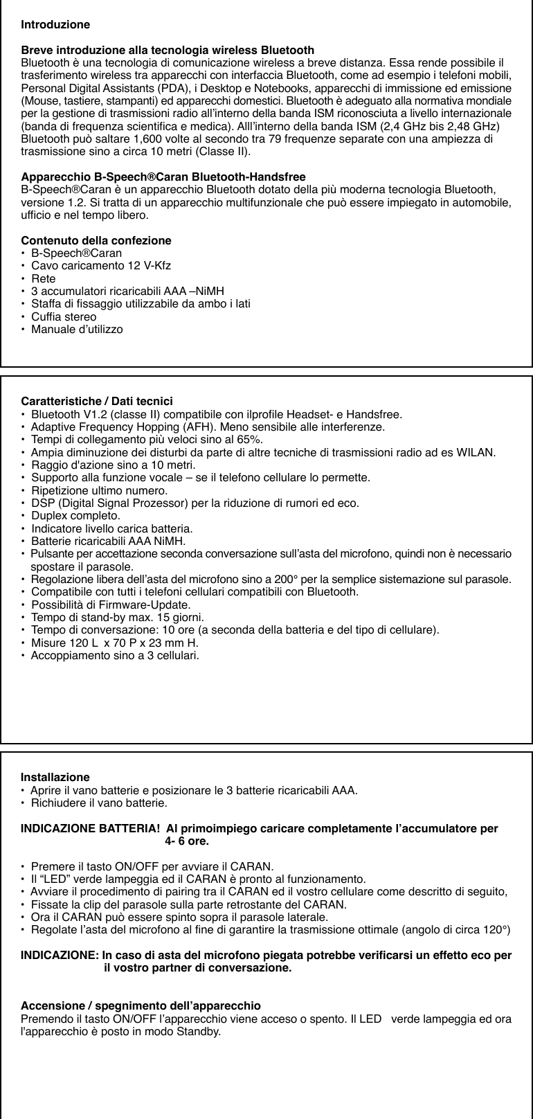 IntroduzioneBreve introduzione alla tecnologia wireless BluetoothBluetooth è una tecnologia di comunicazione wireless a breve distanza. Essa rende possibile iltrasferimento wireless tra apparecchi con interfaccia Bluetooth, come ad esempio i telefoni mobili,Personal Digital Assistants (PDA), i Desktop e Notebooks, apparecchi di immissione ed emissione(Mouse, tastiere, stampanti) ed apparecchi domestici. Bluetooth è adeguato alla normativa mondialeper la gestione di trasmissioni radio all’interno della banda ISM riconosciuta a livello internazionale(banda di frequenza scientifica e medica). Alll’interno della banda ISM (2,4 GHz bis 2,48 GHz)Bluetooth può saltare 1,600 volte al secondo tra 79 frequenze separate con una ampiezza ditrasmissione sino a circa 10 metri (Classe II).Apparecchio B-Speech®Caran Bluetooth-HandsfreeB-Speech®Caran è un apparecchio Bluetooth dotato della più moderna tecnologia Bluetooth,versione 1.2. Si tratta di un apparecchio multifunzionale che può essere impiegato in automobile,ufficio e nel tempo libero.Contenuto della confezione•  B-Speech®Caran•  Cavo caricamento 12 V-Kfz•  Rete•  3 accumulatori ricaricabili AAA –NiMH•  Staffa di fissaggio utilizzabile da ambo i lati•  Cuffia stereo•  Manuale d’utilizzoCaratteristiche / Dati tecnici•  Bluetooth V1.2 (classe II) compatibile con ilprofile Headset- e Handsfree.•  Adaptive Frequency Hopping (AFH). Meno sensibile alle interferenze.•  Tempi di collegamento più veloci sino al 65%.•  Ampia diminuzione dei disturbi da parte di altre tecniche di trasmissioni radio ad es WILAN.•  Raggio d&apos;azione sino a 10 metri.•  Supporto alla funzione vocale – se il telefono cellulare lo permette.•  Ripetizione ultimo numero.•  DSP (Digital Signal Prozessor) per la riduzione di rumori ed eco.•  Duplex completo.•  Indicatore livello carica batteria.•  Batterie ricaricabili AAA NiMH.•  Pulsante per accettazione seconda conversazione sull’asta del microfono, quindi non è necessario   spostare il parasole.•  Regolazione libera dell’asta del microfono sino a 200° per la semplice sistemazione sul parasole.•  Compatibile con tutti i telefoni cellulari compatibili con Bluetooth.•  Possibilità di Firmware-Update.•  Tempo di stand-by max. 15 giorni.•  Tempo di conversazione: 10 ore (a seconda della batteria e del tipo di cellulare).•  Misure 120 L  x 70 P x 23 mm H.•  Accoppiamento sino a 3 cellulari.Installazione•  Aprire il vano batterie e posizionare le 3 batterie ricaricabili AAA.•  Richiudere il vano batterie.INDICAZIONE BATTERIA!  Al primoimpiego caricare completamente l’accumulatore per                                             4- 6 ore.•  Premere il tasto ON/OFF per avviare il CARAN.•  Il “LED” verde lampeggia ed il CARAN è pronto al funzionamento.•  Avviare il procedimento di pairing tra il CARAN ed il vostro cellulare come descritto di seguito,•  Fissate la clip del parasole sulla parte retrostante del CARAN.•  Ora il CARAN può essere spinto sopra il parasole laterale.•  Regolate l’asta del microfono al fine di garantire la trasmissione ottimale (angolo di circa 120°)INDICAZIONE: In caso di asta del microfono piegata potrebbe verificarsi un effetto eco per                          il vostro partner di conversazione.Accensione / spegnimento dell’apparecchioPremendo il tasto ON/OFF l’apparecchio viene acceso o spento. Il LED   verde lampeggia ed oral&apos;apparecchio è posto in modo Standby.