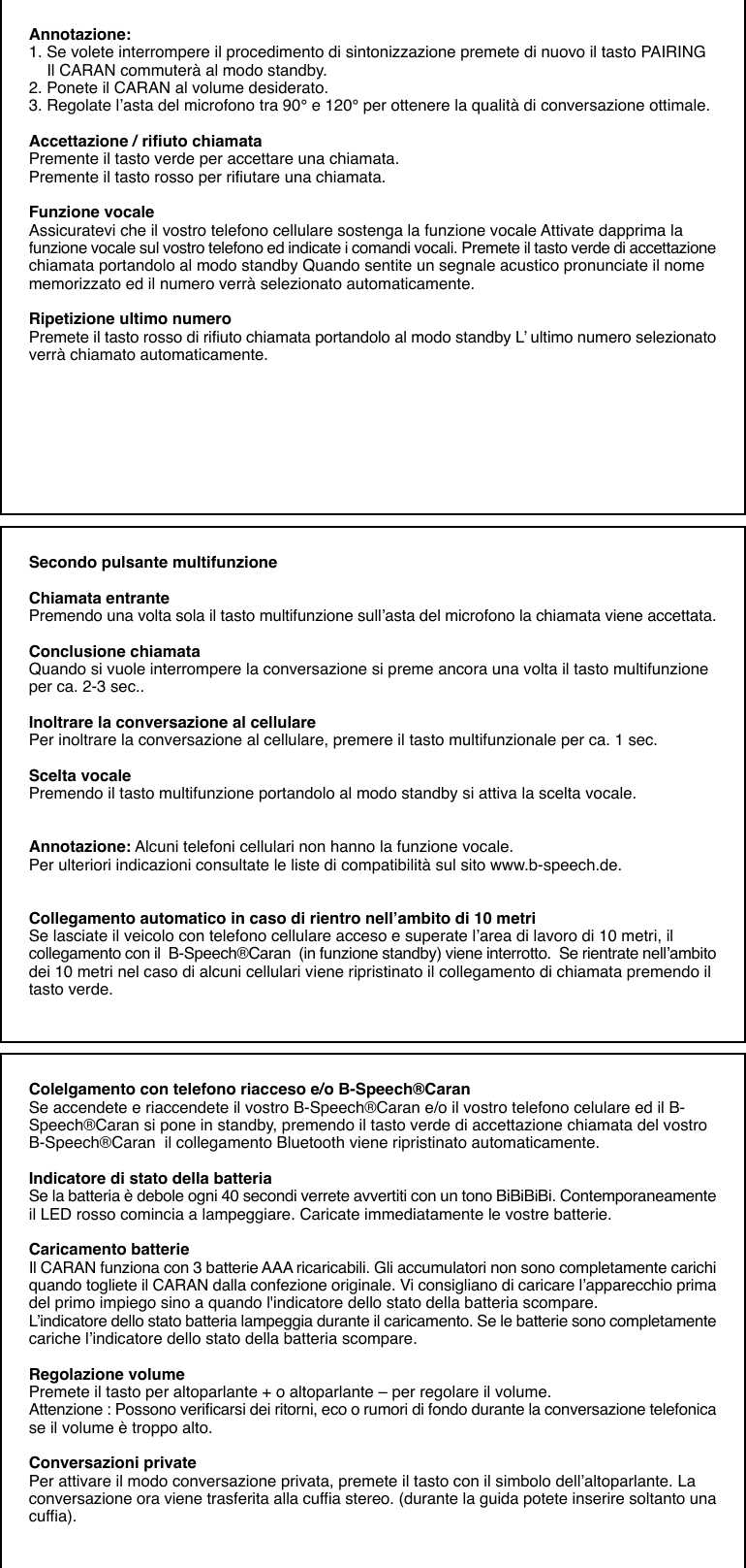 Annotazione:1. Se volete interrompere il procedimento di sintonizzazione premete di nuovo il tasto PAIRING    Il CARAN commuterà al modo standby.2. Ponete il CARAN al volume desiderato.3. Regolate l’asta del microfono tra 90° e 120° per ottenere la qualità di conversazione ottimale.Accettazione / rifiuto chiamataPremente il tasto verde per accettare una chiamata.Premente il tasto rosso per rifiutare una chiamata.Funzione vocaleAssicuratevi che il vostro telefono cellulare sostenga la funzione vocale Attivate dapprima lafunzione vocale sul vostro telefono ed indicate i comandi vocali. Premete il tasto verde di accettazionechiamata portandolo al modo standby Quando sentite un segnale acustico pronunciate il nomememorizzato ed il numero verrà selezionato automaticamente.Ripetizione ultimo numeroPremete il tasto rosso di rifiuto chiamata portandolo al modo standby L’ ultimo numero selezionatoverrà chiamato automaticamente.Secondo pulsante multifunzioneChiamata entrantePremendo una volta sola il tasto multifunzione sull’asta del microfono la chiamata viene accettata.Conclusione chiamataQuando si vuole interrompere la conversazione si preme ancora una volta il tasto multifunzioneper ca. 2-3 sec..Inoltrare la conversazione al cellularePer inoltrare la conversazione al cellulare, premere il tasto multifunzionale per ca. 1 sec.Scelta vocalePremendo il tasto multifunzione portandolo al modo standby si attiva la scelta vocale.Annotazione: Alcuni telefoni cellulari non hanno la funzione vocale.Per ulteriori indicazioni consultate le liste di compatibilità sul sito www.b-speech.de.Collegamento automatico in caso di rientro nell’ambito di 10 metriSe lasciate il veicolo con telefono cellulare acceso e superate l’area di lavoro di 10 metri, ilcollegamento con il  B-Speech®Caran  (in funzione standby) viene interrotto.  Se rientrate nell’ambitodei 10 metri nel caso di alcuni cellulari viene ripristinato il collegamento di chiamata premendo iltasto verde.Colelgamento con telefono riacceso e/o B-Speech®CaranSe accendete e riaccendete il vostro B-Speech®Caran e/o il vostro telefono celulare ed il B-Speech®Caran si pone in standby, premendo il tasto verde di accettazione chiamata del vostroB-Speech®Caran  il collegamento Bluetooth viene ripristinato automaticamente.Indicatore di stato della batteriaSe la batteria è debole ogni 40 secondi verrete avvertiti con un tono BiBiBiBi. Contemporaneamenteil LED rosso comincia a lampeggiare. Caricate immediatamente le vostre batterie.Caricamento batterieIl CARAN funziona con 3 batterie AAA ricaricabili. Gli accumulatori non sono completamente carichiquando togliete il CARAN dalla confezione originale. Vi consigliano di caricare l’apparecchio primadel primo impiego sino a quando l&apos;indicatore dello stato della batteria scompare.L’indicatore dello stato batteria lampeggia durante il caricamento. Se le batterie sono completamentecariche l’indicatore dello stato della batteria scompare.Regolazione volumePremete il tasto per altoparlante + o altoparlante – per regolare il volume.Attenzione : Possono verificarsi dei ritorni, eco o rumori di fondo durante la conversazione telefonicase il volume è troppo alto.Conversazioni privatePer attivare il modo conversazione privata, premete il tasto con il simbolo dell’altoparlante. Laconversazione ora viene trasferita alla cuffia stereo. (durante la guida potete inserire soltanto unacuffia).