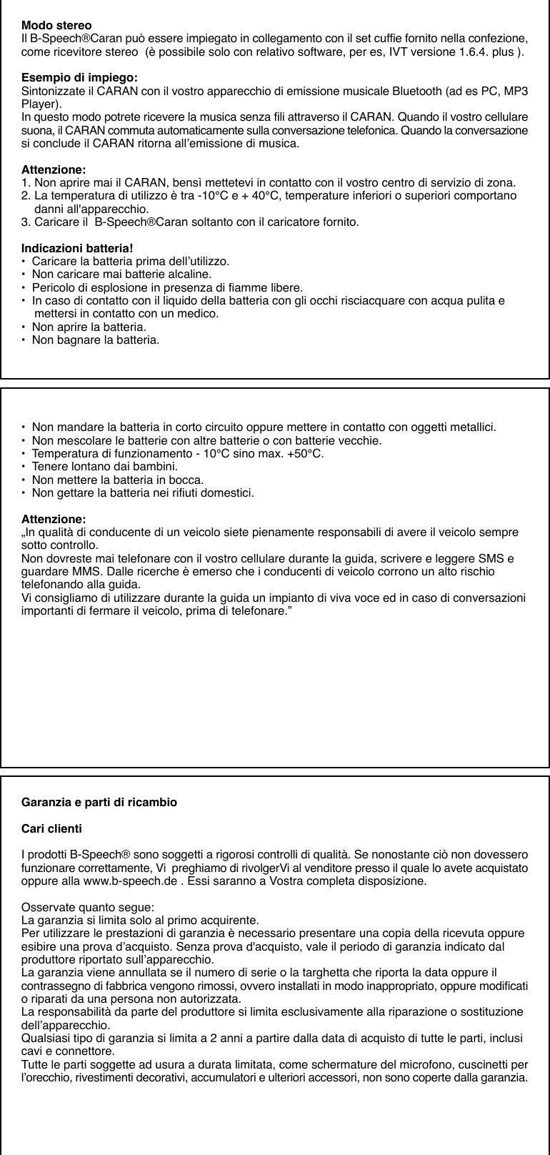 Modo stereoIl B-Speech®Caran può essere impiegato in collegamento con il set cuffie fornito nella confezione,come ricevitore stereo  (è possibile solo con relativo software, per es, IVT versione 1.6.4. plus ).Esempio di impiego:Sintonizzate il CARAN con il vostro apparecchio di emissione musicale Bluetooth (ad es PC, MP3Player).In questo modo potrete ricevere la musica senza fili attraverso il CARAN. Quando il vostro cellularesuona, il CARAN commuta automaticamente sulla conversazione telefonica. Quando la conversazionesi conclude il CARAN ritorna all’emissione di musica.Attenzione:1. Non aprire mai il CARAN, bensì mettetevi in contatto con il vostro centro di servizio di zona.2. La temperatura di utilizzo è tra -10°C e + 40°C, temperature inferiori o superiori comportano    danni all&apos;apparecchio.3. Caricare il  B-Speech®Caran soltanto con il caricatore fornito.Indicazioni batteria!•  Caricare la batteria prima dell’utilizzo.•  Non caricare mai batterie alcaline.•  Pericolo di esplosione in presenza di fiamme libere.•  In caso di contatto con il liquido della batteria con gli occhi risciacquare con acqua pulita e    mettersi in contatto con un medico.•  Non aprire la batteria.•  Non bagnare la batteria.•  Non mandare la batteria in corto circuito oppure mettere in contatto con oggetti metallici.•  Non mescolare le batterie con altre batterie o con batterie vecchie.•  Temperatura di funzionamento - 10°C sino max. +50°C.•  Tenere lontano dai bambini.•  Non mettere la batteria in bocca.•  Non gettare la batteria nei rifiuti domestici.Attenzione:„In qualità di conducente di un veicolo siete pienamente responsabili di avere il veicolo sempresotto controllo.Non dovreste mai telefonare con il vostro cellulare durante la guida, scrivere e leggere SMS eguardare MMS. Dalle ricerche è emerso che i conducenti di veicolo corrono un alto rischiotelefonando alla guida.Vi consigliamo di utilizzare durante la guida un impianto di viva voce ed in caso di conversazioniimportanti di fermare il veicolo, prima di telefonare.”Garanzia e parti di ricambioCari clientiI prodotti B-Speech® sono soggetti a rigorosi controlli di qualità. Se nonostante ciò non dovesserofunzionare correttamente, Vi  preghiamo di rivolgerVi al venditore presso il quale lo avete acquistatooppure alla www.b-speech.de . Essi saranno a Vostra completa disposizione.Osservate quanto segue:La garanzia si limita solo al primo acquirente.Per utilizzare le prestazioni di garanzia è necessario presentare una copia della ricevuta oppureesibire una prova d’acquisto. Senza prova d&apos;acquisto, vale il periodo di garanzia indicato dalproduttore riportato sull’apparecchio.La garanzia viene annullata se il numero di serie o la targhetta che riporta la data oppure ilcontrassegno di fabbrica vengono rimossi, ovvero installati in modo inappropriato, oppure modificatio riparati da una persona non autorizzata.La responsabilità da parte del produttore si limita esclusivamente alla riparazione o sostituzionedell’apparecchio.Qualsiasi tipo di garanzia si limita a 2 anni a partire dalla data di acquisto di tutte le parti, inclusicavi e connettore.Tutte le parti soggette ad usura a durata limitata, come schermature del microfono, cuscinetti perl’orecchio, rivestimenti decorativi, accumulatori e ulteriori accessori, non sono coperte dalla garanzia.