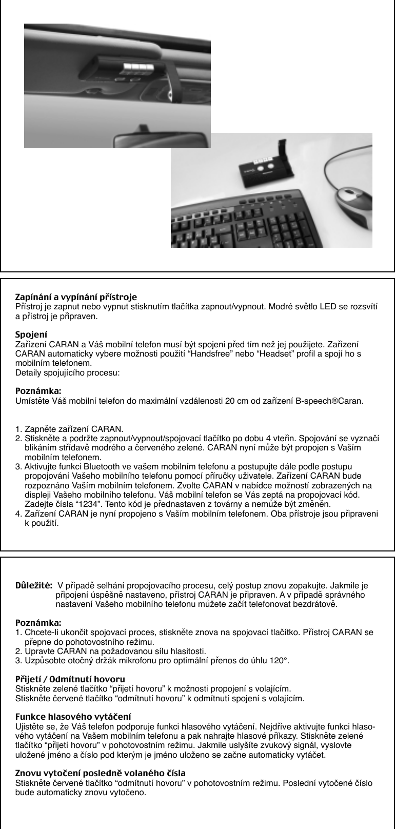 Zapínání a vypínání přístrojePřístroj je zapnut nebo vypnut stisknutím tlačítka zapnout/vypnout. Modré světlo LED se rozsvítía přístroj je připraven.SpojeníZařízení CARAN a Váš mobilní telefon musí být spojeni před tím než jej použijete. ZařízeníCARAN automaticky vybere možnosti použití “Handsfree” nebo “Headset” profil a spojí ho smobilním telefonem.Detaily spojujícího procesu:Poznámka:Umístěte Váš mobilní telefon do maximální vzdálenosti 20 cm od zařízení B-speech®Caran.1. Zapněte zařízení CARAN.2. Stiskněte a podržte zapnout/vypnout/spojovací tlačítko po dobu 4 vteřin. Spojování se vyznačí    blikáním střídavě modrého a červeného zelené. CARAN nyní může být propojen s Vaším    mobilním telefonem.3. Aktivujte funkci Bluetooth ve vašem mobilním telefonu a postupujte dále podle postupu    propojování Vašeho mobilního telefonu pomocí příručky uživatele. Zařízení CARAN bude    rozpoznáno Vaším mobilním telefonem. Zvolte CARAN v nabídce možností zobrazených na    displeji Vašeho mobilního telefonu. Váš mobilní telefon se Vás zeptá na propojovací kód.    Zadejte čísla “1234”. Tento kód je přednastaven z továrny a nemůže být změněn.4. Zařízení CARAN je nyní propojeno s Vaším mobilním telefonem. Oba přístroje jsou připraveni    k použití.Důležité: V případě selhání propojovacího procesu, celý postup znovu zopakujte. Jakmile je                 připojení úspěšně nastaveno, přístroj CARAN je připraven. A v případě správného                 nastavení Vašeho mobilního telefonu můžete začít telefonovat bezdrátově.Poznámka:1. Chcete-li ukončit spojovací proces, stiskněte znova na spojovací tlačítko. Přístroj CARAN se    přepne do pohotovostního režimu.2. Upravte CARAN na požadovanou sílu hlasitosti.3. Uzpůsobte otočný držák mikrofonu pro optimální přenos do úhlu 120°.Přijetí / Odmítnutí hovoruStiskněte zelené tlačítko “přijetí hovoru” k možnosti propojení s volajícím.Stiskněte červené tlačítko “odmítnutí hovoru” k odmítnutí spojení s volajícím.Funkce hlasového vytáčeníUjistěte se, že Váš telefon podporuje funkci hlasového vytáčení. Nejdříve aktivujte funkci hlaso-vého vytáčení na Vašem mobilním telefonu a pak nahrajte hlasové příkazy. Stiskněte zelenétlačítko “přijetí hovoru” v pohotovostním režimu. Jakmile uslyšíte zvukový signál, vyslovteuložené jméno a číslo pod kterým je jméno uloženo se začne automaticky vytáčet.Znovu vytočení posledně volaného číslaStiskněte červené tlačítko “odmítnutí hovoru” v pohotovostním režimu. Poslední vytočené číslobude automaticky znovu vytočeno.