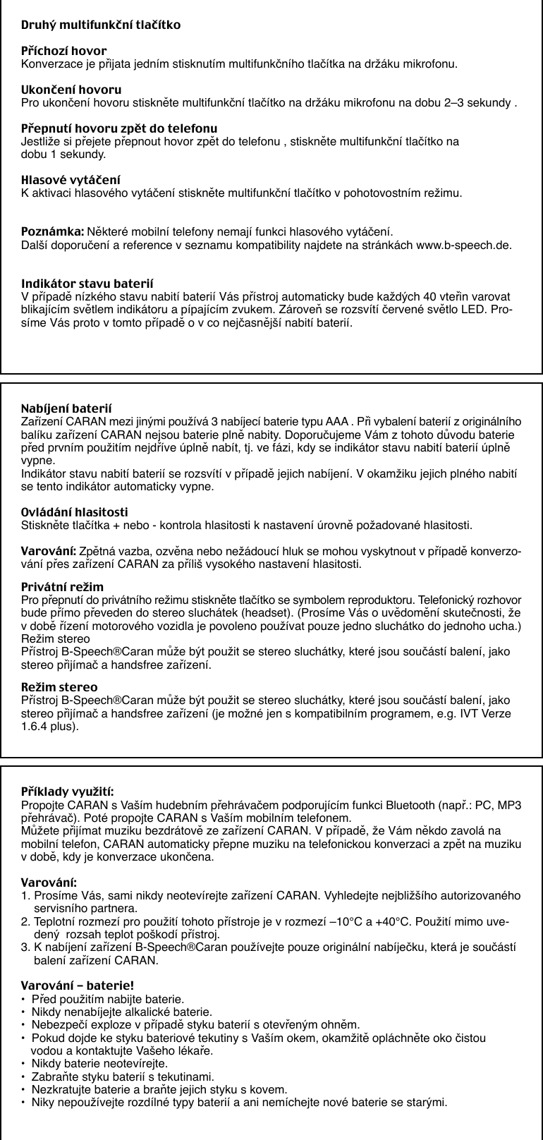 Druhý multifunkční tlačítkoPříchozí hovorKonverzace je přijata jedním stisknutím multifunkčního tlačítka na držáku mikrofonu.Ukončení hovoruPro ukončení hovoru stiskněte multifunkční tlačítko na držáku mikrofonu na dobu 2–3 sekundy .Přepnutí hovoru zpět do telefonuJestliže si přejete přepnout hovor zpět do telefonu , stiskněte multifunkční tlačítko nadobu 1 sekundy.Hlasové vytáčeníK aktivaci hlasového vytáčení stiskněte multifunkční tlačítko v pohotovostním režimu.Poznámka: Některé mobilní telefony nemají funkci hlasového vytáčení.Další doporučení a reference v seznamu kompatibility najdete na stránkách www.b-speech.de.Indikátor stavu bateriíV případě nízkého stavu nabití baterií Vás přístroj automaticky bude každých 40 vteřin varovatblikajícím světlem indikátoru a pípajícím zvukem. Zároveň se rozsvítí červené světlo LED. Pro-síme Vás proto v tomto případě o v co nejčasnější nabití baterií.Nabíjení bateriíZařízení CARAN mezi jinými používá 3 nabíjecí baterie typu AAA . Při vybalení baterií z originálníhobalíku zařízení CARAN nejsou baterie plně nabity. Doporučujeme Vám z tohoto důvodu bateriepřed prvním použitím nejdříve úplně nabít, tj. ve fázi, kdy se indikátor stavu nabití baterií úplněvypne.Indikátor stavu nabití baterií se rozsvítí v případě jejich nabíjení. V okamžiku jejich plného nabitíse tento indikátor automaticky vypne.Ovládání hlasitostiStiskněte tlačítka + nebo - kontrola hlasitosti k nastavení úrovně požadované hlasitosti.Varování: Zpětná vazba, ozvěna nebo nežádoucí hluk se mohou vyskytnout v případě konverzo-vání přes zařízení CARAN za příliš vysokého nastavení hlasitosti.Privátní režimPro přepnutí do privátního režimu stiskněte tlačítko se symbolem reproduktoru. Telefonický rozhovorbude přímo převeden do stereo sluchátek (headset). (Prosíme Vás o uvědomění skutečnosti, žev době řízení motorového vozidla je povoleno používat pouze jedno sluchátko do jednoho ucha.)Režim stereoPřístroj B-Speech®Caran může být použit se stereo sluchátky, které jsou součástí balení, jakostereo přijímač a handsfree zařízení.Režim stereoPřístroj B-Speech®Caran může být použit se stereo sluchátky, které jsou součástí balení, jakostereo přijímač a handsfree zařízení (je možné jen s kompatibilním programem, e.g. IVT Verze1.6.4 plus).Příklady využití:Propojte CARAN s Vaším hudebním přehrávačem podporujícím funkci Bluetooth (např.: PC, MP3přehrávač). Poté propojte CARAN s Vaším mobilním telefonem.Můžete přijímat muziku bezdrátově ze zařízení CARAN. V případě, že Vám někdo zavolá namobilní telefon, CARAN automaticky přepne muziku na telefonickou konverzaci a zpět na muzikuv době, kdy je konverzace ukončena.Varování:1. Prosíme Vás, sami nikdy neotevírejte zařízení CARAN. Vyhledejte nejbližšího autorizovaného    servisního partnera.2. Teplotní rozmezí pro použití tohoto přístroje je v rozmezí –10°C a +40°C. Použití mimo uve-    dený  rozsah teplot poškodí přístroj.3. K nabíjení zařízení B-Speech®Caran používejte pouze originální nabíječku, která je součástí    balení zařízení CARAN.Varování - baterie!•  Před použitím nabijte baterie.•  Nikdy nenabíjejte alkalické baterie.•  Nebezpečí exploze v případě styku baterií s otevřeným ohněm.•  Pokud dojde ke styku bateriové tekutiny s Vaším okem, okamžitě opláchněte oko čistou   vodou a kontaktujte Vašeho lékaře.•  Nikdy baterie neotevírejte.•  Zabraňte styku baterií s tekutinami.•  Nezkratujte baterie a braňte jejich styku s kovem.•  Niky nepoužívejte rozdílné typy baterií a ani nemíchejte nové baterie se starými.