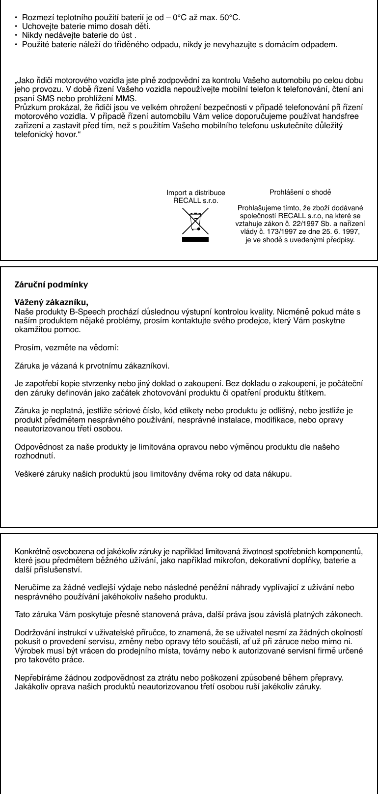 •  Rozmezí teplotního použití baterií je od – 0°C až max. 50°C.•  Uchovejte baterie mimo dosah dětí.•  Nikdy nedávejte baterie do úst .•  Použité baterie náleží do tříděného odpadu, nikdy je nevyhazujte s domácím odpadem.„Jako řidiči motorového vozidla jste plně zodpovědní za kontrolu Vašeho automobilu po celou dobujeho provozu. V době řízení Vašeho vozidla nepoužívejte mobilní telefon k telefonování, čtení anipsaní SMS nebo prohlížení MMS.Průzkum prokázal, že řidiči jsou ve velkém ohrožení bezpečnosti v případě telefonování při řízenímotorového vozidla. V případě řízení automobilu Vám velice doporučujeme používat handsfreezařízení a zastavit před tím, než s použitím Vašeho mobilního telefonu uskutečníte důležitýtelefonický hovor.“Prohlášení o shoděProhlašujeme tímto, že zboží dodávanéspolečností RECALL s.r.o, na které sevztahuje zákon č. 22/1997 Sb. a nařízenívlády č. 173/1997 ze dne 25. 6. 1997,je ve shodě s uvedenými předpisy.Import a distribuceRECALL s.r.o.Záruční podmínkyVážený zákazníku,Naše produkty B-Speech prochází důslednou výstupní kontrolou kvality. Nicméně pokud máte snaším produktem nějaké problémy, prosím kontaktujte svého prodejce, který Vám poskytneokamžitou pomoc.Prosím, vezměte na vědomí:Záruka je vázaná k prvotnímu zákazníkovi.Je zapotřebí kopie stvrzenky nebo jiný doklad o zakoupení. Bez dokladu o zakoupení, je počátečníden záruky definován jako začátek zhotovování produktu či opatření produktu štítkem.Záruka je neplatná, jestliže sériové číslo, kód etikety nebo produktu je odlišný, nebo jestliže jeprodukt předmětem nesprávného používání, nesprávné instalace, modifikace, nebo opravyneautorizovanou třetí osobou.Odpovědnost za naše produkty je limitována opravou nebo výměnou produktu dle našehorozhodnutí.Veškeré záruky našich produktů jsou limitovány dvěma roky od data nákupu.Konkrétně osvobozena od jakékoliv záruky je například limitovaná životnost spotřebních komponentů,které jsou předmětem běžného užívání, jako například mikrofon, dekorativní doplňky, baterie adalší příslušenství.Neručíme za žádné vedlejší výdaje nebo následné peněžní náhrady vyplívající z užívání nebonesprávného používání jakéhokoliv našeho produktu.Tato záruka Vám poskytuje přesně stanovená práva, další práva jsou závislá platných zákonech.Dodržování instrukcí v uživatelské příručce, to znamená, že se uživatel nesmí za žádných okolnostípokusit o provedení servisu, změny nebo opravy této součásti, ať už při záruce nebo mimo ni.Výrobek musí být vrácen do prodejního místa, továrny nebo k autorizované servisní firmě určenépro takovéto práce.Nepřebíráme žádnou zodpovědnost za ztrátu nebo poškození způsobené během přepravy.Jakákoliv oprava našich produktů neautorizovanou třetí osobou ruší jakékoliv záruky.