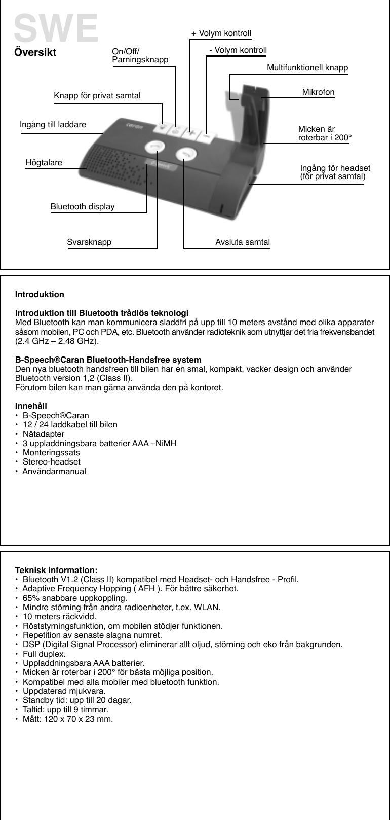 Översikt+ Volym kontroll- Volym kontrollKnapp för privat samtal   Multifunktionell knappIngång till laddareMikrofonOn/Off/ParningsknappMicken ärroterbar i 200°Ingång för headset(för privat samtal)Svarsknapp Avsluta samtalHögtalareBluetooth displaySWEIntroduktionIntroduktion till Bluetooth trådlös teknologiMed Bluetooth kan man kommunicera sladdfri på upp till 10 meters avstånd med olika apparatersåsom mobilen, PC och PDA, etc. Bluetooth använder radioteknik som utnyttjar det fria frekvensbandet(2.4 GHz – 2.48 GHz).B-Speech®Caran Bluetooth-Handsfree systemDen nya bluetooth handsfreen till bilen har en smal, kompakt, vacker design och använderBluetooth version 1,2 (Class II).Förutom bilen kan man gärna använda den på kontoret.Innehåll•  B-Speech®Caran•  12 / 24 laddkabel till bilen•  Nätadapter•  3 uppladdningsbara batterier AAA –NiMH•  Monteringssats•  Stereo-headset•  AnvändarmanualTeknisk information:•  Bluetooth V1.2 (Class II) kompatibel med Headset- och Handsfree - Profil.•  Adaptive Frequency Hopping ( AFH ). För bättre säkerhet.•  65% snabbare uppkoppling.•  Mindre störning från andra radioenheter, t.ex. WLAN.•  10 meters räckvidd.•  Röststyrningsfunktion, om mobilen stödjer funktionen.•  Repetition av senaste slagna numret.•  DSP (Digital Signal Processor) eliminerar allt oljud, störning och eko från bakgrunden.•  Full duplex.•  Uppladdningsbara AAA batterier.•  Micken är roterbar i 200° för bästa möjliga position.•  Kompatibel med alla mobiler med bluetooth funktion.•  Uppdaterad mjukvara.•  Standby tid: upp till 20 dagar.•  Taltid: upp till 9 timmar.•  Mått: 120 x 70 x 23 mm.