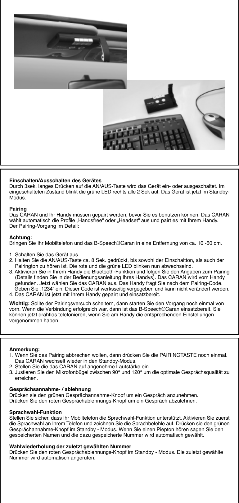 Einschalten/Ausschalten des GerätesDurch 3sek. langes Drücken auf die AN/AUS-Taste wird das Gerät ein- oder ausgeschaltet. Imeingeschalteten Zustand blinkt die grüne LED rechts alle 2 Sek auf. Das Gerät ist jetzt im Standby-Modus.PairingDas CARAN und Ihr Handy müssen gepairt werden, bevor Sie es benutzen können. Das CARANwählt automatisch die Profile „Handsfree“ oder „Headset“ aus und pairt es mit Ihrem Handy.Der Pairing-Vorgang im Detail:Achtung:Bringen Sie Ihr Mobiltelefon und das B-Speech®Caran in eine Entfernung von ca. 10 -50 cm.1. Schalten Sie das Gerät aus.2. Halten Sie die AN/AUS-Taste ca. 8 Sek. gedrückt, bis sowohl der Einschaltton, als auch der    Pairington zu hören ist. Die rote und die grüne LED blinken nun abwechselnd.3. Aktivieren Sie in Ihrem Handy die Bluetooth-Funktion und folgen Sie den Angaben zum Pairing    (Details finden Sie in der Bedienungsanleitung Ihres Handys). Das CARAN wird vom Handy    gefunden. Jetzt wählen Sie das CARAN aus. Das Handy fragt Sie nach dem Pairing-Code.    Geben Sie „1234“ ein. Dieser Code ist werksseitig vorgegeben und kann nicht verändert werden.4. Das CARAN ist jetzt mit Ihrem Handy gepairt und einsatzbereit.Wichtig: Sollte der Pairingsversuch scheitern, dann starten Sie den Vorgang noch einmal vonvorn. Wenn die Verbindung erfolgreich war, dann ist das B-Speech®Caran einsatzbereit. Siekönnen jetzt drahtlos telefonieren, wenn Sie am Handy die entsprechenden Einstellungenvorgenommen haben.Anmerkung:1. Wenn Sie das Pairing abbrechen wollen, dann drücken Sie die PAIRINGTASTE noch einmal.    Das CARAN wechselt wieder in den Standby-Modus.2. Stellen Sie die das CARAN auf angenehme Lautstärke ein.3. Justieren Sie den Mikrofonbügel zwischen 90° und 120° um die optimale Gesprächsqualität zu    erreichen.Gesprächsannahme- / ablehnungDrücken sie den grünen Gesprächannahme-Knopf um ein Gespräch anzunehmen.Drücken Sie den roten Gesprächablehnungs-Knopf um ein Gespräch abzulehnen.Sprachwahl-FunktionStellen Sie sicher, dass Ihr Mobiltelefon die Sprachwahl-Funktion unterstützt. Aktivieren Sie zuerstdie Sprachwahl an Ihrem Telefon und zeichnen Sie die Sprachbefehle auf. Drücken sie den grünenGesprächannahme-Knopf im Standby - Modus. Wenn Sie einen Piepton hören sagen Sie dengespeicherten Namen und die dazu gespeicherte Nummer wird automatisch gewählt.Wahlwiederholung der zuletzt gewählten NummerDrücken Sie den roten Gesprächablehnungs-Knopf im Standby - Modus. Die zuletzt gewählteNummer wird automatisch angerufen.