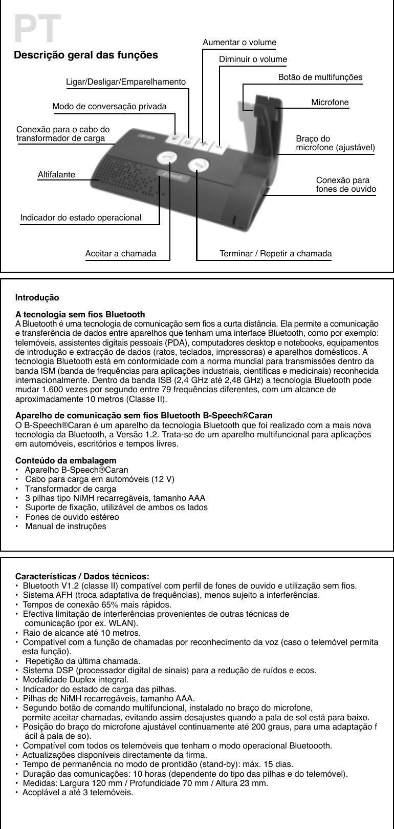 Descrição geral das funçõesPT Aumentar o volumeDiminuir o volumeAceitar a chamada Terminar / Repetir a chamadaAltifalanteMicrofone               Botão de multifunçõesBraço domicrofone (ajustável)Conexão parafones de ouvidoConexão para o cabo dotransformador de cargaLigar/Desligar/EmparelhamentoModo de conversação privadaIndicador do estado operacionalIntroduçãoA tecnologia sem fios BluetoothA Bluetooth é uma tecnologia de comunicação sem fios a curta distância. Ela permite a comunicaçãoe transferência de dados entre aparelhos que tenham uma interface Bluetooth, como por exemplo:telemóveis, assistentes digitais pessoais (PDA), computadores desktop e notebooks, equipamentosde introdução e extracção de dados (ratos, teclados, impressoras) e aparelhos domésticos. Atecnologia Bluetooth está em conformidade com a norma mundial para transmissões dentro dabanda ISM (banda de frequências para aplicações industriais, científicas e medicinais) reconhecidainternacionalmente. Dentro da banda ISB (2,4 GHz até 2,48 GHz) a tecnologia Bluetooth podemudar 1.600 vezes por segundo entre 79 frequências diferentes, com um alcance deaproximadamente 10 metros (Classe II).Aparelho de comunicação sem fios Bluetooth B-Speech®CaranO B-Speech®Caran é um aparelho da tecnologia Bluetooth que foi realizado com a mais novatecnologia da Bluetooth, a Versão 1.2. Trata-se de um aparelho multifuncional para aplicaçõesem automóveis, escritórios e tempos livres.Conteúdo da embalagem•   Aparelho B-Speech®Caran•   Cabo para carga em automóveis (12 V)•   Transformador de carga•   3 pilhas tipo NiMH recarregáveis, tamanho AAA•   Suporte de fixação, utilizável de ambos os lados•   Fones de ouvido estéreo•   Manual de instruçõesCaracterísticas / Dados técnicos:•  Bluetooth V1.2 (classe II) compatível com perfil de fones de ouvido e utilização sem fios.•  Sistema AFH (troca adaptativa de frequências), menos sujeito a interferências.•  Tempos de conexão 65% mais rápidos.•  Efectiva limitação de interferências provenientes de outras técnicas de     comunicação (por ex. WLAN).•  Raio de alcance até 10 metros.•  Compatível com a função de chamadas por reconhecimento da voz (caso o telemóvel permita   esta função).•   Repetição da última chamada.•  Sistema DSP (processador digital de sinais) para a redução de ruídos e ecos.•  Modalidade Duplex integral.•  Indicador do estado de carga das pilhas.•  Pilhas de NiMH recarregáveis, tamanho AAA.•  Segundo botão de comando multifuncional, instalado no braço do microfone,   permite aceitar chamadas, evitando assim desajustes quando a pala de sol está para baixo.•  Posição do braço do microfone ajustável continuamente até 200 graus, para uma adaptação f    ácil à pala de so).•  Compatível com todos os telemóveis que tenham o modo operacional Bluetoooth.•  Actualizações disponíveis directamente da firma.•  Tempo de permanência no modo de prontidão (stand-by): máx. 15 dias.•  Duração das comunicações: 10 horas (dependente do tipo das pilhas e do telemóvel).•  Medidas: Largura 120 mm / Profundidade 70 mm / Altura 23 mm.•  Acoplável a até 3 telemóveis.