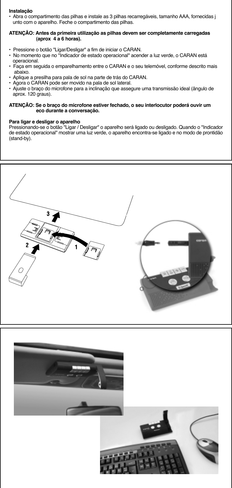 Instalação•  Abra o compartimento das pilhas e instale as 3 pilhas recarregáveis, tamanho AAA, fornecidas j   unto com o aparelho. Feche o compartimento das pilhas.ATENÇÃO: Antes da primeira utilização as pilhas devem ser completamente carregadas                     (aprox  4 a 6 horas).•  Pressione o botão &quot;Ligar/Desligar&quot; a fim de iniciar o CARAN.•  No momento que no &quot;Indicador de estado operacional&quot; acender a luz verde, o CARAN está   operacional.•  Faça em seguida o emparelhamento entre o CARAN e o seu telemóvel, conforme descrito mais    abaixo.•  Aplique a presilha para pala de sol na parte de trás do CARAN.•  Agora o CARAN pode ser movido na pala de sol lateral.•  Ajuste o braço do microfone para a inclinação que assegure uma transmissão ideal (ângulo de   aprox. 120 graus).ATENÇÃO: Se o braço do microfone estiver fechado, o seu interlocutor poderá ouvir um                     eco durante a conversação.Para ligar e desligar o aparelhoPressionando-se o botão &quot;Ligar / Desligar&quot; o aparelho será ligado ou desligado. Quando o &quot;Indicadorde estado operacional&quot; mostrar uma luz verde, o aparelho encontra-se ligado e no modo de prontidão(stand-by).