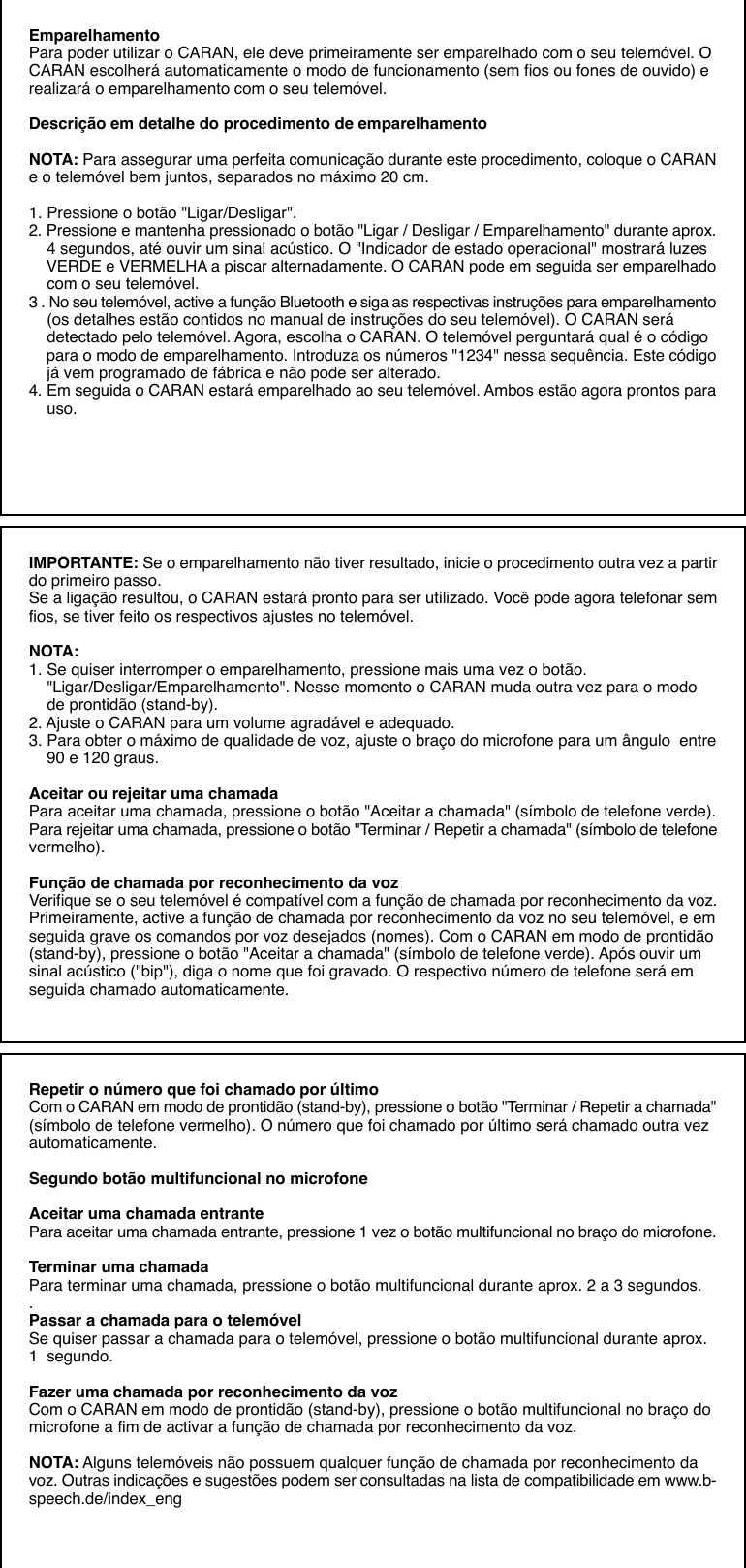 EmparelhamentoPara poder utilizar o CARAN, ele deve primeiramente ser emparelhado com o seu telemóvel. OCARAN escolherá automaticamente o modo de funcionamento (sem fios ou fones de ouvido) erealizará o emparelhamento com o seu telemóvel.Descrição em detalhe do procedimento de emparelhamentoNOTA: Para assegurar uma perfeita comunicação durante este procedimento, coloque o CARANe o telemóvel bem juntos, separados no máximo 20 cm.1. Pressione o botão &quot;Ligar/Desligar&quot;.2. Pressione e mantenha pressionado o botão &quot;Ligar / Desligar / Emparelhamento&quot; durante aprox.    4 segundos, até ouvir um sinal acústico. O &quot;Indicador de estado operacional&quot; mostrará luzes    VERDE e VERMELHA a piscar alternadamente. O CARAN pode em seguida ser emparelhado    com o seu telemóvel.3 . No seu telemóvel, active a função Bluetooth e siga as respectivas instruções para emparelhamento    (os detalhes estão contidos no manual de instruções do seu telemóvel). O CARAN será    detectado pelo telemóvel. Agora, escolha o CARAN. O telemóvel perguntará qual é o código    para o modo de emparelhamento. Introduza os números &quot;1234&quot; nessa sequência. Este código    já vem programado de fábrica e não pode ser alterado.4. Em seguida o CARAN estará emparelhado ao seu telemóvel. Ambos estão agora prontos para    uso.IMPORTANTE: Se o emparelhamento não tiver resultado, inicie o procedimento outra vez a partirdo primeiro passo.Se a ligação resultou, o CARAN estará pronto para ser utilizado. Você pode agora telefonar semfios, se tiver feito os respectivos ajustes no telemóvel.NOTA:1. Se quiser interromper o emparelhamento, pressione mais uma vez o botão.    &quot;Ligar/Desligar/Emparelhamento&quot;. Nesse momento o CARAN muda outra vez para o modo    de prontidão (stand-by).2. Ajuste o CARAN para um volume agradável e adequado.3. Para obter o máximo de qualidade de voz, ajuste o braço do microfone para um ângulo  entre    90 e 120 graus.Aceitar ou rejeitar uma chamadaPara aceitar uma chamada, pressione o botão &quot;Aceitar a chamada&quot; (símbolo de telefone verde).Para rejeitar uma chamada, pressione o botão &quot;Terminar / Repetir a chamada&quot; (símbolo de telefonevermelho).Função de chamada por reconhecimento da vozVerifique se o seu telemóvel é compatível com a função de chamada por reconhecimento da voz.Primeiramente, active a função de chamada por reconhecimento da voz no seu telemóvel, e emseguida grave os comandos por voz desejados (nomes). Com o CARAN em modo de prontidão(stand-by), pressione o botão &quot;Aceitar a chamada&quot; (símbolo de telefone verde). Após ouvir umsinal acústico (&quot;bip&quot;), diga o nome que foi gravado. O respectivo número de telefone será emseguida chamado automaticamente.Repetir o número que foi chamado por últimoCom o CARAN em modo de prontidão (stand-by), pressione o botão &quot;Terminar / Repetir a chamada&quot;(símbolo de telefone vermelho). O número que foi chamado por último será chamado outra vezautomaticamente.Segundo botão multifuncional no microfoneAceitar uma chamada entrantePara aceitar uma chamada entrante, pressione 1 vez o botão multifuncional no braço do microfone.Terminar uma chamadaPara terminar uma chamada, pressione o botão multifuncional durante aprox. 2 a 3 segundos..Passar a chamada para o telemóvelSe quiser passar a chamada para o telemóvel, pressione o botão multifuncional durante aprox.1  segundo.Fazer uma chamada por reconhecimento da vozCom o CARAN em modo de prontidão (stand-by), pressione o botão multifuncional no braço domicrofone a fim de activar a função de chamada por reconhecimento da voz.NOTA: Alguns telemóveis não possuem qualquer função de chamada por reconhecimento davoz. Outras indicações e sugestões podem ser consultadas na lista de compatibilidade em www.b-speech.de/index_eng