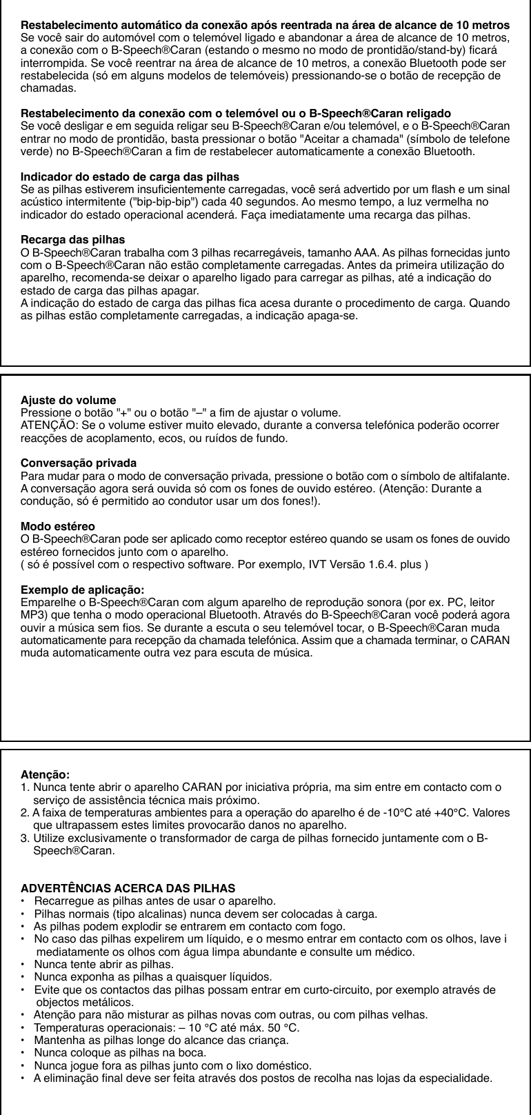 Restabelecimento automático da conexão após reentrada na área de alcance de 10 metrosSe você sair do automóvel com o telemóvel ligado e abandonar a área de alcance de 10 metros,a conexão com o B-Speech®Caran (estando o mesmo no modo de prontidão/stand-by) ficaráinterrompida. Se você reentrar na área de alcance de 10 metros, a conexão Bluetooth pode serrestabelecida (só em alguns modelos de telemóveis) pressionando-se o botão de recepção dechamadas.Restabelecimento da conexão com o telemóvel ou o B-Speech®Caran religadoSe você desligar e em seguida religar seu B-Speech®Caran e/ou telemóvel, e o B-Speech®Caranentrar no modo de prontidão, basta pressionar o botão &quot;Aceitar a chamada&quot; (símbolo de telefoneverde) no B-Speech®Caran a fim de restabelecer automaticamente a conexão Bluetooth.Indicador do estado de carga das pilhasSe as pilhas estiverem insuficientemente carregadas, você será advertido por um flash e um sinalacústico intermitente (&quot;bip-bip-bip&quot;) cada 40 segundos. Ao mesmo tempo, a luz vermelha noindicador do estado operacional acenderá. Faça imediatamente uma recarga das pilhas.Recarga das pilhasO B-Speech®Caran trabalha com 3 pilhas recarregáveis, tamanho AAA. As pilhas fornecidas juntocom o B-Speech®Caran não estão completamente carregadas. Antes da primeira utilização doaparelho, recomenda-se deixar o aparelho ligado para carregar as pilhas, até a indicação doestado de carga das pilhas apagar.A indicação do estado de carga das pilhas fica acesa durante o procedimento de carga. Quandoas pilhas estão completamente carregadas, a indicação apaga-se.Ajuste do volumePressione o botão &quot;+&quot; ou o botão &quot;–&quot; a fim de ajustar o volume.ATENÇÃO: Se o volume estiver muito elevado, durante a conversa telefónica poderão ocorrerreacções de acoplamento, ecos, ou ruídos de fundo.Conversação privadaPara mudar para o modo de conversação privada, pressione o botão com o símbolo de altifalante.A conversação agora será ouvida só com os fones de ouvido estéreo. (Atenção: Durante acondução, só é permitido ao condutor usar um dos fones!).Modo estéreoO B-Speech®Caran pode ser aplicado como receptor estéreo quando se usam os fones de ouvidoestéreo fornecidos junto com o aparelho.( só é possível com o respectivo software. Por exemplo, IVT Versão 1.6.4. plus )Exemplo de aplicação:Emparelhe o B-Speech®Caran com algum aparelho de reprodução sonora (por ex. PC, leitorMP3) que tenha o modo operacional Bluetooth. Através do B-Speech®Caran você poderá agoraouvir a música sem fios. Se durante a escuta o seu telemóvel tocar, o B-Speech®Caran mudaautomaticamente para recepção da chamada telefónica. Assim que a chamada terminar, o CARANmuda automaticamente outra vez para escuta de música.Atenção:1. Nunca tente abrir o aparelho CARAN por iniciativa própria, ma sim entre em contacto com o    serviço de assistência técnica mais próximo.2. A faixa de temperaturas ambientes para a operação do aparelho é de -10°C até +40°C. Valores    que ultrapassem estes limites provocarão danos no aparelho.3. Utilize exclusivamente o transformador de carga de pilhas fornecido juntamente com o B-    Speech®Caran.ADVERTÊNCIAS ACERCA DAS PILHAS•   Recarregue as pilhas antes de usar o aparelho.•   Pilhas normais (tipo alcalinas) nunca devem ser colocadas à carga.•   As pilhas podem explodir se entrarem em contacto com fogo.•   No caso das pilhas expelirem um líquido, e o mesmo entrar em contacto com os olhos, lave i     mediatamente os olhos com água limpa abundante e consulte um médico.•   Nunca tente abrir as pilhas.•   Nunca exponha as pilhas a quaisquer líquidos.•   Evite que os contactos das pilhas possam entrar em curto-circuito, por exemplo através de     objectos metálicos.•   Atenção para não misturar as pilhas novas com outras, ou com pilhas velhas.•   Temperaturas operacionais: – 10 °C até máx. 50 °C.•   Mantenha as pilhas longe do alcance das criança.•   Nunca coloque as pilhas na boca.•   Nunca jogue fora as pilhas junto com o lixo doméstico.•   A eliminação final deve ser feita através dos postos de recolha nas lojas da especialidade.