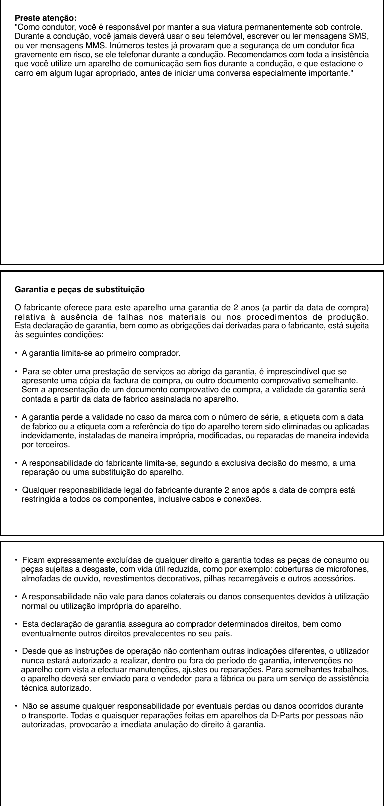 Preste atenção:&quot;Como condutor, você é responsável por manter a sua viatura permanentemente sob controle.Durante a condução, você jamais deverá usar o seu telemóvel, escrever ou ler mensagens SMS,ou ver mensagens MMS. Inúmeros testes já provaram que a segurança de um condutor ficagravemente em risco, se ele telefonar durante a condução. Recomendamos com toda a insistênciaque você utilize um aparelho de comunicação sem fios durante a condução, e que estacione ocarro em algum lugar apropriado, antes de iniciar uma conversa especialmente importante.&quot;Garantia e peças de substituiçãoO fabricante oferece para este aparelho uma garantia de 2 anos (a partir da data de compra)relativa à ausência de falhas nos materiais ou nos procedimentos de produção.Esta declaração de garantia, bem como as obrigações daí derivadas para o fabricante, está sujeitaàs seguintes condições:•  A garantia limita-se ao primeiro comprador.•  Para se obter uma prestação de serviços ao abrigo da garantia, é imprescindível que se   apresente uma cópia da factura de compra, ou outro documento comprovativo semelhante.   Sem a apresentação de um documento comprovativo de compra, a validade da garantia será   contada a partir da data de fabrico assinalada no aparelho.•  A garantia perde a validade no caso da marca com o número de série, a etiqueta com a data   de fabrico ou a etiqueta com a referência do tipo do aparelho terem sido eliminadas ou aplicadas   indevidamente, instaladas de maneira imprópria, modificadas, ou reparadas de maneira indevida   por terceiros.•  A responsabilidade do fabricante limita-se, segundo a exclusiva decisão do mesmo, a uma   reparação ou uma substituição do aparelho.•  Qualquer responsabilidade legal do fabricante durante 2 anos após a data de compra está   restringida a todos os componentes, inclusive cabos e conexões.•  Ficam expressamente excluídas de qualquer direito a garantia todas as peças de consumo ou   peças sujeitas a desgaste, com vida útil reduzida, como por exemplo: coberturas de microfones,   almofadas de ouvido, revestimentos decorativos, pilhas recarregáveis e outros acessórios.•  A responsabilidade não vale para danos colaterais ou danos consequentes devidos à utilização   normal ou utilização imprópria do aparelho.•  Esta declaração de garantia assegura ao comprador determinados direitos, bem como   eventualmente outros direitos prevalecentes no seu país.•  Desde que as instruções de operação não contenham outras indicações diferentes, o utilizador   nunca estará autorizado a realizar, dentro ou fora do período de garantia, intervenções no   aparelho com vista a efectuar manutenções, ajustes ou reparações. Para semelhantes trabalhos,   o aparelho deverá ser enviado para o vendedor, para a fábrica ou para um serviço de assistência   técnica autorizado.•  Não se assume qualquer responsabilidade por eventuais perdas ou danos ocorridos durante   o transporte. Todas e quaisquer reparações feitas em aparelhos da D-Parts por pessoas não   autorizadas, provocarão a imediata anulação do direito à garantia.